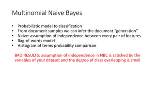 Multinomial Naive Bayes
• Probabilistic model to classification
• From document samples we can infer the document “generation”
• Naive: assumption of independence between every pair of features
• Bag-of-words model
• Histogram of terms probability comparison
BAD RESULTS: assumption of independence in NBC is satisfied by the
variables of your dataset and the degree of class overlapping is small
 