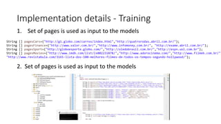 Implementation details - Training
1. Set of pages is used as input to the models
String [] pagesCars={"http://g1.globo.com/carros/index.html","http://quatrorodas.abril.com.br/"};
String [] pagesFinance={"http://www.valor.com.br/","http://www.infomoney.com.br/", "http://exame.abril.com.br/"};
String [] pagesSport={"http://globoesporte.globo.com/","http://oledobrasil.com.br/","http://espn.uol.com.br"};
String [] pagesMovies={"http://www.imdb.com/list/ls002231878/","http://www.adorocinema.com/","http://www.filmeb.com.br/",
"http://www.revistabula.com/3165-lista-dos-100-melhores-filmes-de-todos-os-tempos-segundo-hollywood/"};
2. Set of pages is used as input to the models
 