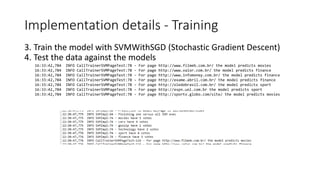 Implementation details - Training
16:33:42,784 INFO CallTrainerSVMPageTest:78 - For page http://www.filmeb.com.br/ the model predicts movies
16:33:42,784 INFO CallTrainerSVMPageTest:78 - For page http://www.valor.com.br/ the model predicts finance
16:33:42,784 INFO CallTrainerSVMPageTest:78 - For page http://www.infomoney.com.br/ the model predicts finance
16:33:42,784 INFO CallTrainerSVMPageTest:78 - For page http://exame.abril.com.br/ the model predicts finance
16:33:42,784 INFO CallTrainerSVMPageTest:78 - For page http://oledobrasil.com.br/ the model predicts sport
16:33:42,784 INFO CallTrainerSVMPageTest:78 - For page http://espn.uol.com.br the model predicts sport
16:33:42,784 INFO CallTrainerSVMPageTest:78 - For page http://sportv.globo.com/site/ the model predicts movies
3. Train the model with SVMWithSGD (Stochastic Gradient Descent)
4. Test the data against the models
 