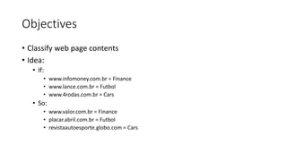 Objectives
• Classify web page contents
• Idea:
• If:
• www.infomoney.com.br = Finance
• www.lance.com.br = Futbol
• www.4rodas.com.br = Cars
• So:
• www.valor.com.br = Finance
• placar.abril.com.br = Futbol
• revistaautoesporte.globo.com = Cars
 