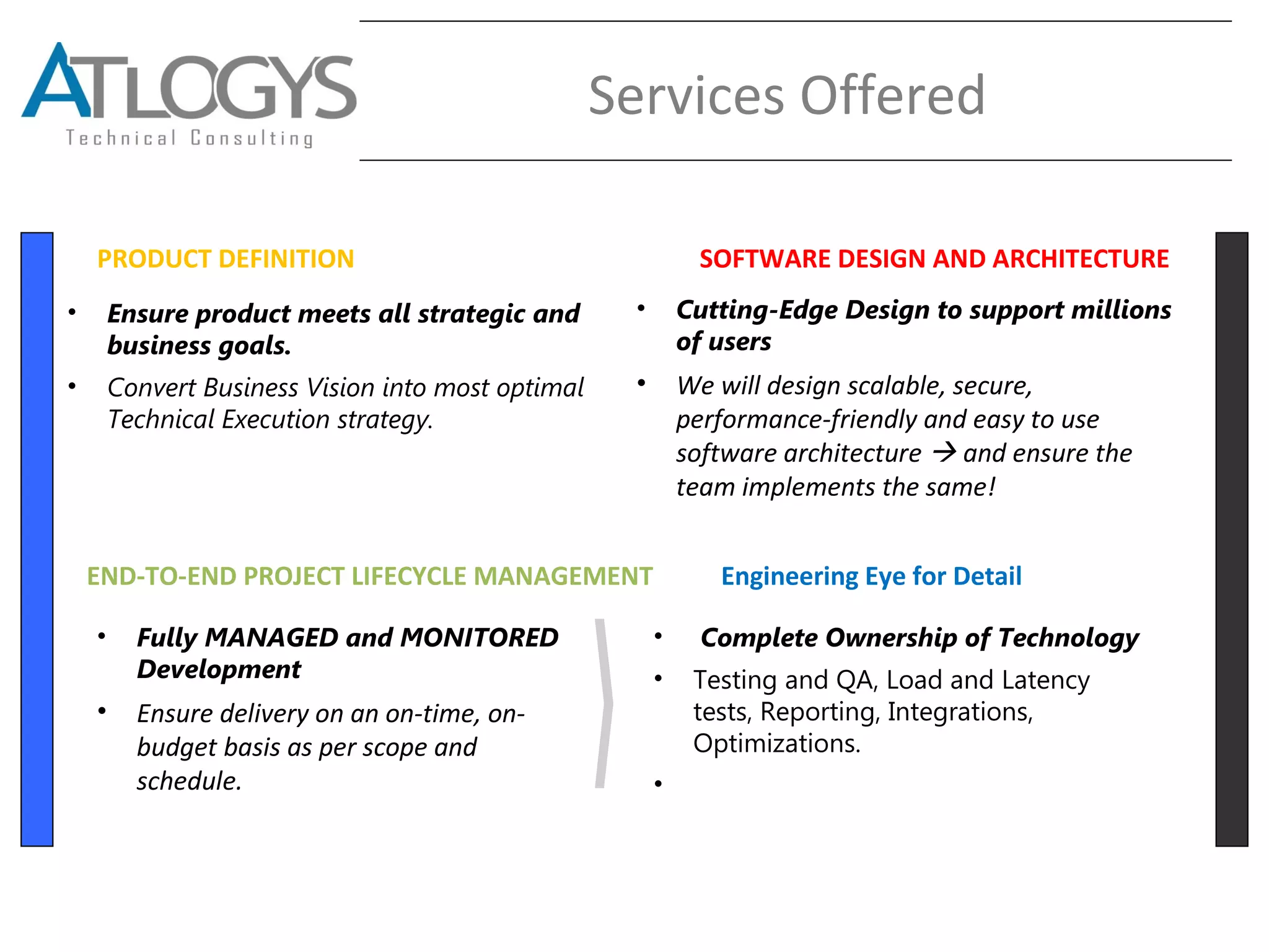 Services Offered
PRODUCT DEFINITION SOFTWARE DESIGN AND ARCHITECTURE
END-TO-END PROJECT LIFECYCLE MANAGEMENT
• Ensure product meets all strategic and
business goals.
• Convert Business Vision into most optimal
Technical Execution strategy.
• Cutting-Edge Design to support millions
of users
• We will design scalable, secure,
performance-friendly and easy to use
software architecture  and ensure the
team implements the same!
• Fully MANAGED and MONITORED
Development
• Ensure delivery on an on-time, on-
budget basis as per scope and
schedule.
• Complete Ownership of Technology
• Testing and QA, Load and Latency
tests, Reporting, Integrations,
Optimizations.
•
Engineering Eye for Detail
 