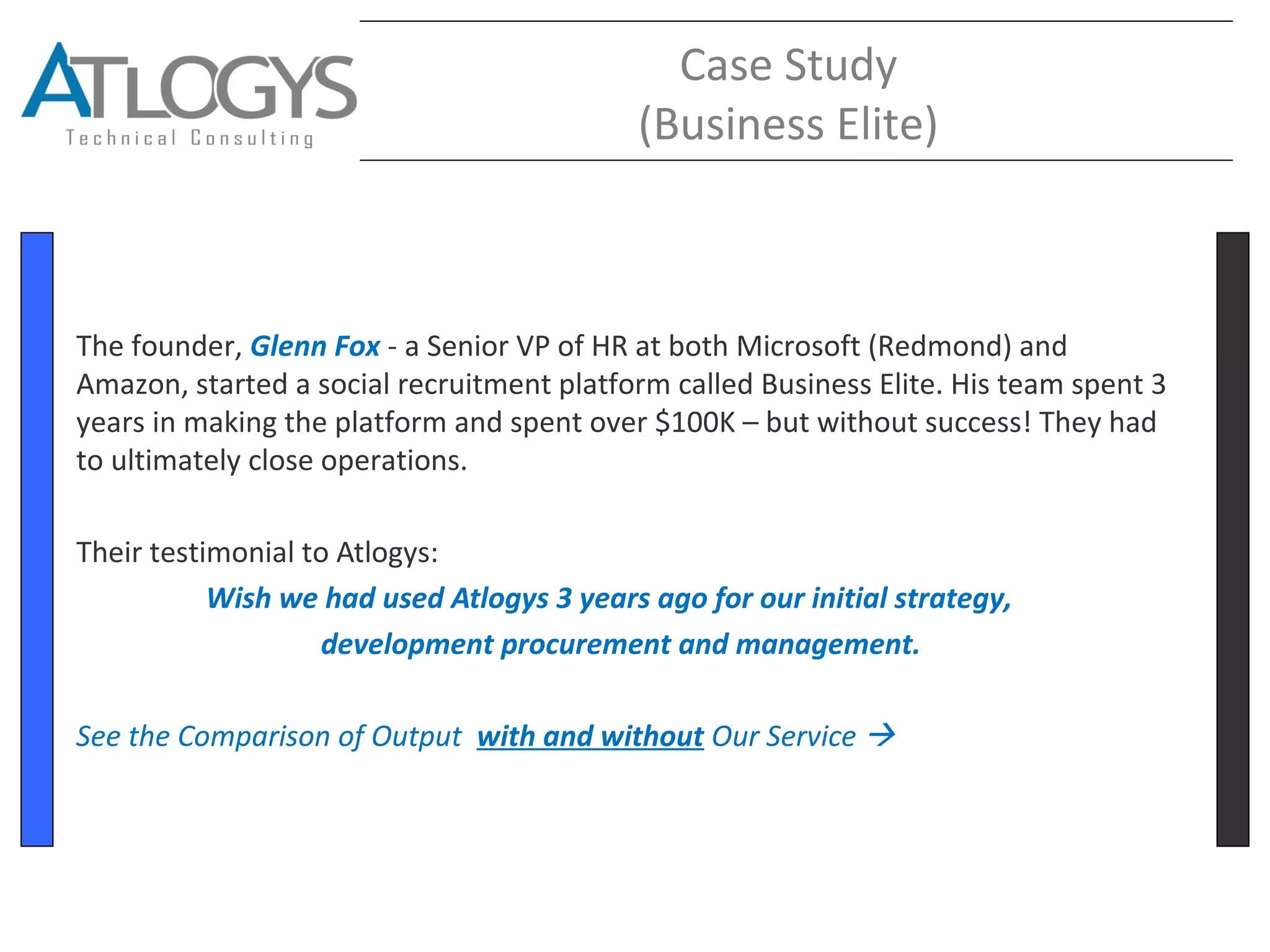 Case Study
(Business Elite)
The founder, Glenn Fox - a Senior VP of HR at both Microsoft (Redmond) and
Amazon, started a social recruitment platform called Business Elite. His team spent 3
years in making the platform and spent over $100K – but without success! They had
to ultimately close operations.
Their testimonial to Atlogys:
Wish we had used Atlogys 3 years ago for our initial strategy,
development procurement and management.
See the Comparison of Output with and without Our Service 
 