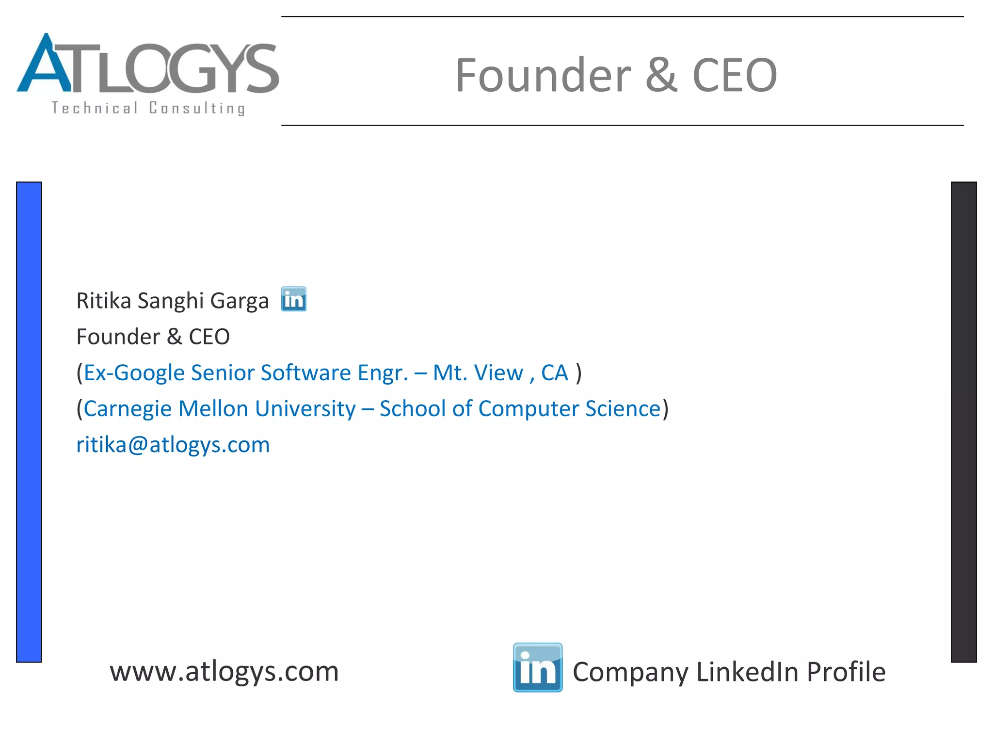 Founder & CEO
Ritika Sanghi Garga
Founder & CEO
(Ex-Google Senior Software Engr. – Mt. View , CA )
(Carnegie Mellon University – School of Computer Science)
ritika@atlogys.com
Company LinkedIn Profilewww.atlogys.com
 