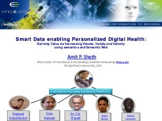 Put Knoesis Banner

Smart Data enabling Personalized Digital Health :
Deriving Value via harnessing Volume, Variety and Velocity
using semantics and Semantic Web

Amit P. Sheth
Ohio Center of Excellence in Knowledge-enabled Computing (Kno.e.sis)
Wright State University, USA

Contributions by many, but Special Thanks to:

Pramod
Anantharam

Cory
Henson

Dr. T.K.
Prasad

Sujan
Perera

Delroy
Cameron

 