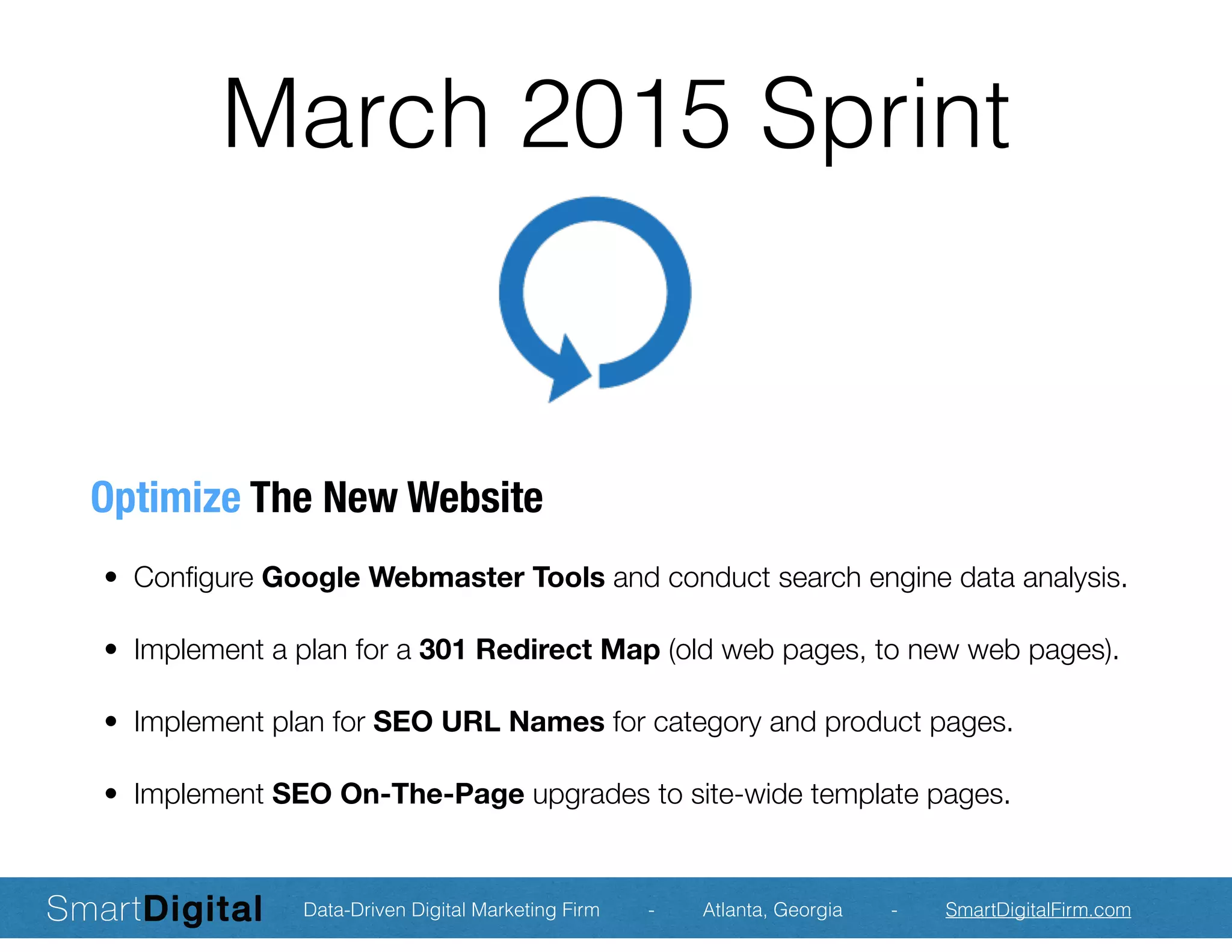 March 2015 Sprint
Optimize The New Website
	 •	 Conﬁgure Google Webmaster Tools and conduct search engine data analysis.
	 •	 Implement a plan for a 301 Redirect Map (old web pages, to new web pages).
	 •	 Implement plan for SEO URL Names for category and product pages.
	 •	 Implement SEO On-The-Page upgrades to site-wide template pages.
Data-Driven Digital Marketing Firm - Atlanta, Georgia - SmartDigitalFirm.com
 