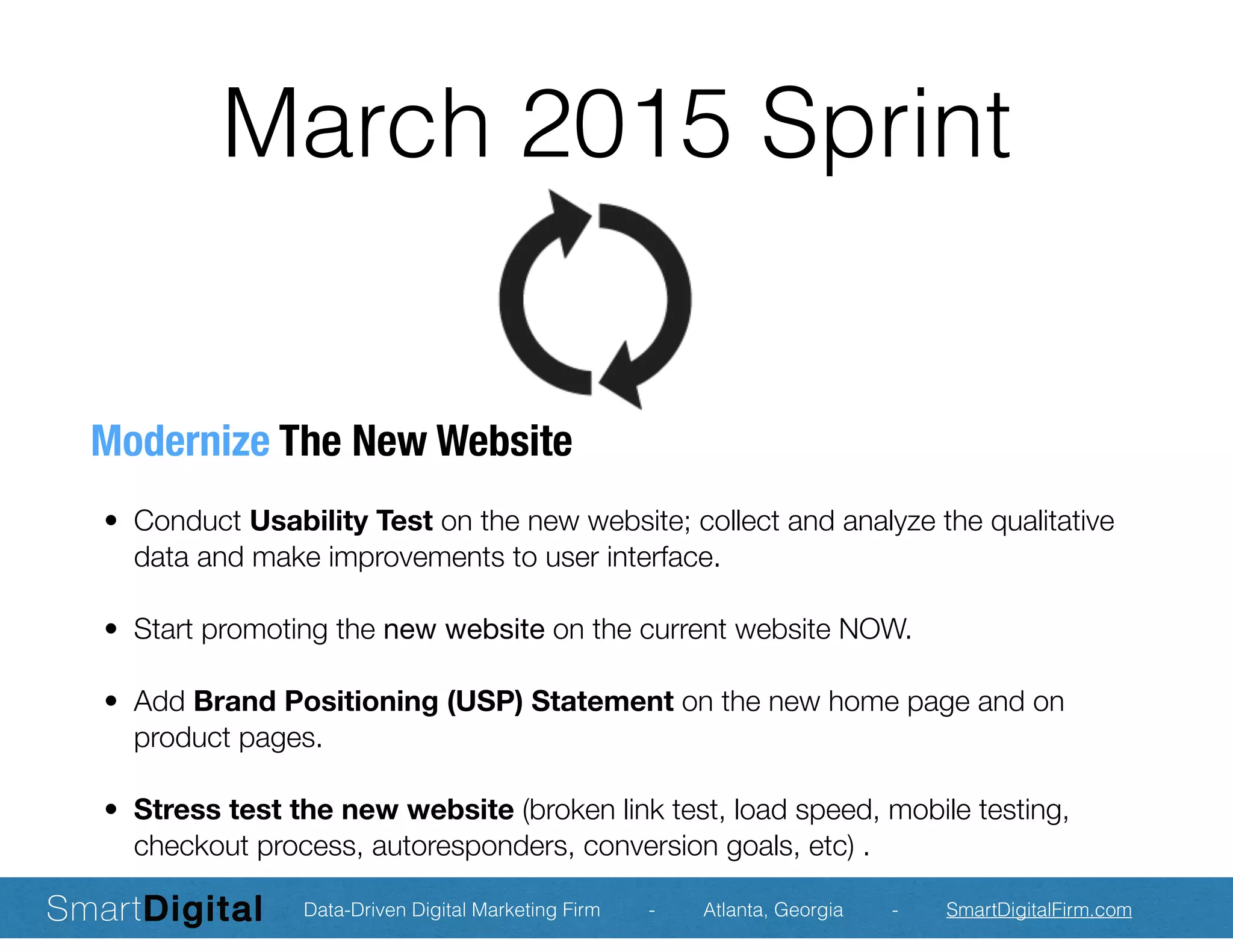 March 2015 Sprint
Modernize The New Website
	 •	 Conduct Usability Test on the new website; collect and analyze the qualitative
data and make improvements to user interface.
	 •	 Start promoting the new website on the current website NOW.
	 •	 Add Brand Positioning (USP) Statement on the new home page and on
product pages.
	 •	 Stress test the new website (broken link test, load speed, mobile testing,
checkout process, autoresponders, conversion goals, etc) .
Data-Driven Digital Marketing Firm - Atlanta, Georgia - SmartDigitalFirm.com
 