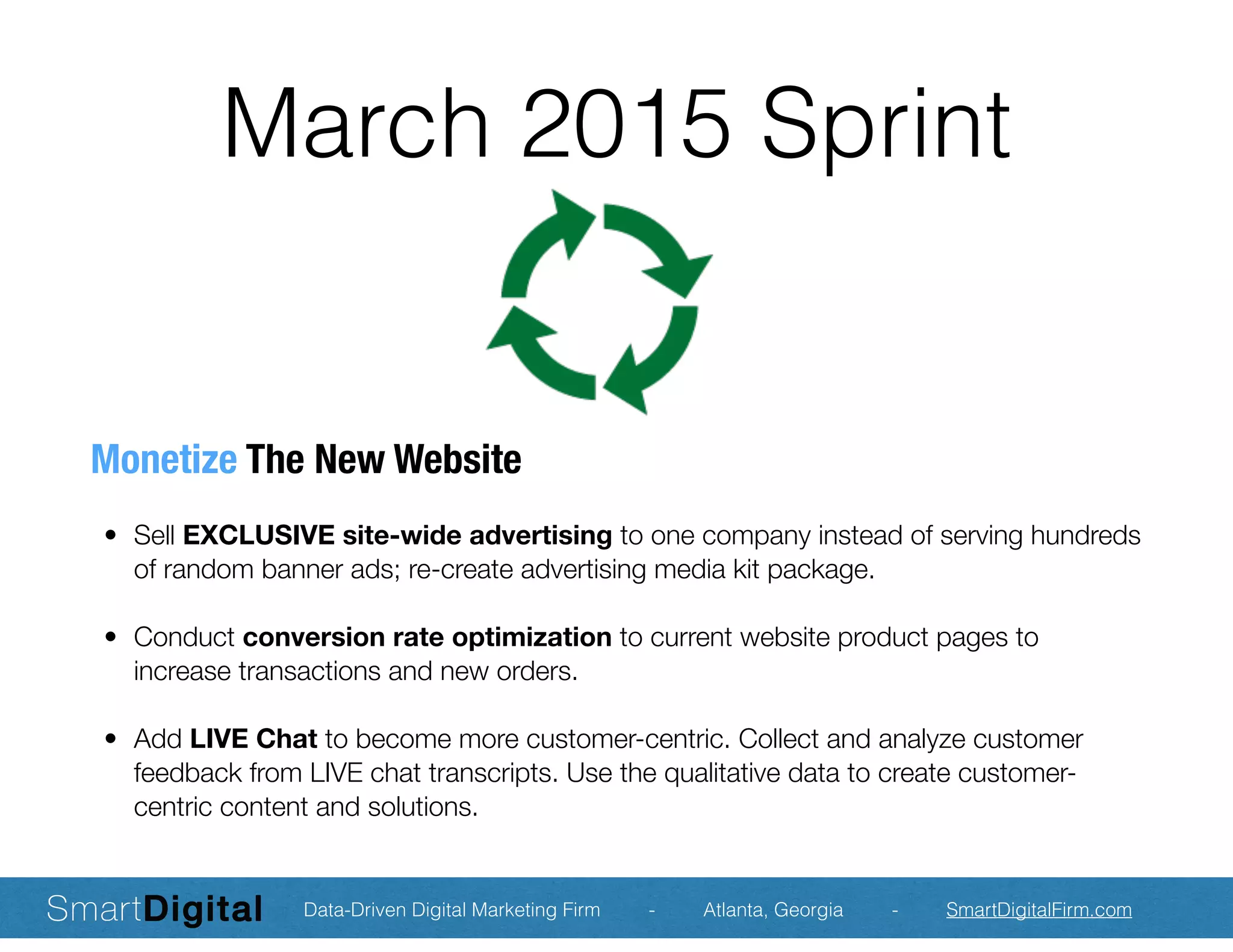 March 2015 Sprint
Monetize The New Website
	 •	 Sell EXCLUSIVE site-wide advertising to one company instead of serving hundreds
of random banner ads; re-create advertising media kit package.
	 •	 Conduct conversion rate optimization to current website product pages to
increase transactions and new orders.
	 •	 Add LIVE Chat to become more customer-centric. Collect and analyze customer
feedback from LIVE chat transcripts. Use the qualitative data to create customer-
centric content and solutions.
Data-Driven Digital Marketing Firm - Atlanta, Georgia - SmartDigitalFirm.com
 
