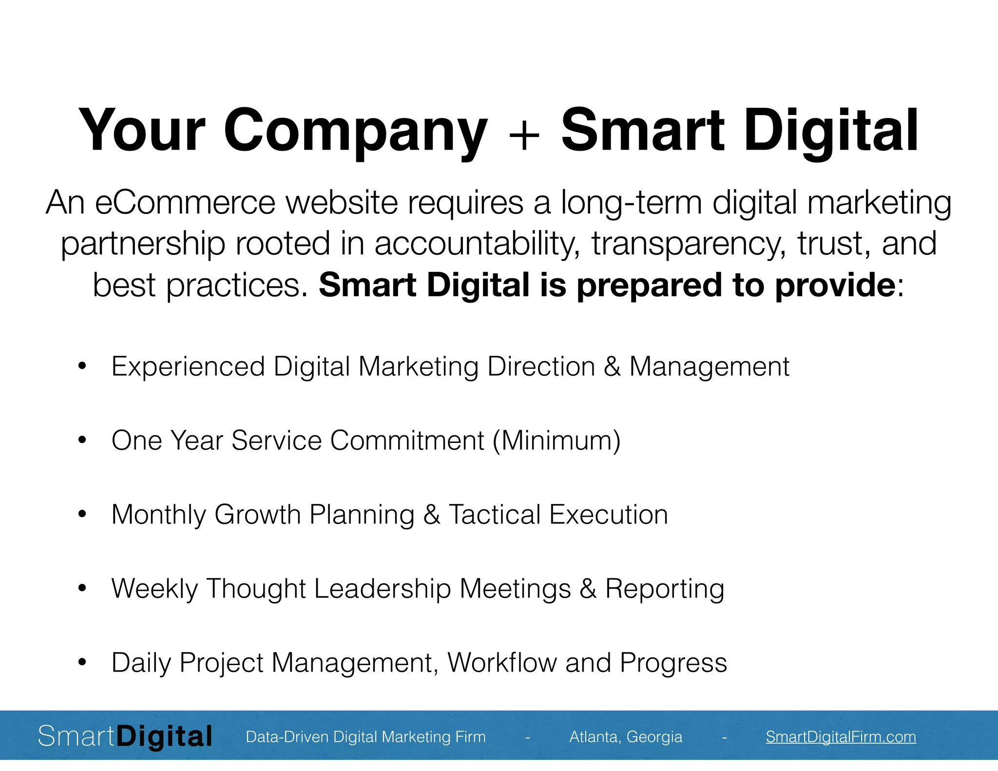 Your Company + Smart Digital
• Experienced Digital Marketing Direction & Management
• One Year Service Commitment (Minimum)
• Monthly Growth Planning & Tactical Execution
• Weekly Thought Leadership Meetings & Reporting
• Daily Project Management, Workﬂow and Progress
An eCommerce website requires a long-term digital marketing
partnership rooted in accountability, transparency, trust, and
best practices. Smart Digital is prepared to provide:
Data-Driven Digital Marketing Firm - Atlanta, Georgia - SmartDigitalFirm.com
 