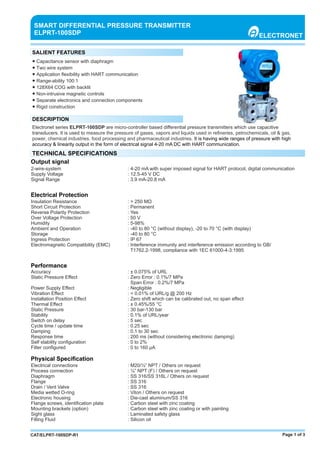 Page 1 of 3CAT/ELPRT-100SDP-R1
● Capacitance sensor with diaphragm
● Two wire system
● Application ﬂexibility with HART communication
● Range-ability 100:1
● 128X64 COG with backlit
● Non-intrusive magnetic controls
● Separate electronics and connection components
● Rigid construction
SMART DIFFERENTIAL PRESSURE TRANSMITTER
ELPRT-100SDP ELECTRONET
SALIENT FEATURES
DESCRIPTION
Electronet series ELPRT-100SDP are micro-controller based diﬀerential pressure transmitters which use capacitive
transducers. It is used to measure the pressure of gases, vapors and liquids used in reﬁneries, petrochemicals, oil & gas,
power, chemical industries, food processing and pharmaceutical industries. It is having wide ranges of pressure with high
accuracy & linearity output in the form of electrical signal 4-20 mA DC with HART communication.
TECHNICAL SPECIFICATIONS
2-wire-system : 4-20 mA with super imposed signal for HART protocol, digital communication
Supply Voltage : 12.5-45 V DC
Signal Range : 3.9 mA-20.8 mA
Output signal
Electrical Protection
Insulation Resistance : > 250 MΩ
Short Circuit Protection : Permanent
Reverse Polarity Protection : Yes
Over Voltage Protection : 50 V
Humidity : 5-98%
Ambient and Operation : -40 to 80 °C (without display), -20 to 70 °C (with display)
Storage : -40 to 80 °C
Ingress Protection : IP 67
Electromagnetic Compatibility (EMC) : Interference immunity and interference emission according to GB/
T1762.2-1998, compliance with 1EC 61000-4-3:1995
Performance
Accuracy : ± 0.075% of URL
Static Pressure Eﬀect : Zero Error : 0.1%/7 MPa
Span Error : 0.2%/7 MPa
Power Supply Eﬀect : Negligible
Vibration Eﬀect : < 0.01% of URL/g @ 200 Hz
Installation Position Eﬀect : Zero shift which can be calibrated out, no span eﬀect
Thermal Eﬀect : ± 0.45%/55 °C
Static Pressure : 30 bar-130 bar
Stability : 0.1% of URL/year
Switch on delay : 5 sec
Cycle time / update time : 0.25 sec
Damping : 0.1 to 30 sec
Response time : 200 ms (without considering electronic damping)
Self stability conﬁguration : 0 to 2%
Filter conﬁgured : 0 to 160 μA
Physical Speciﬁcation
Electrical connections : M20/½” NPT / Others on request
Process connection : ¼” NPT (F) / Others on request
Diaphragm : SS 316/SS 316L / Others on request
Flange : SS 316
Drain / Vent Valve : SS 316
Media wetted O-ring : Viton / Others on request
Electronic housing : Die-cast aluminum/SS 316
Flange screws, identiﬁcation plate : Carbon steel with zinc coating
Mounting brackets (option) : Carbon steel with zinc coating or with painting
Sight glass : Laminated safety glass
Filling Fluid : Silicon oil
 
