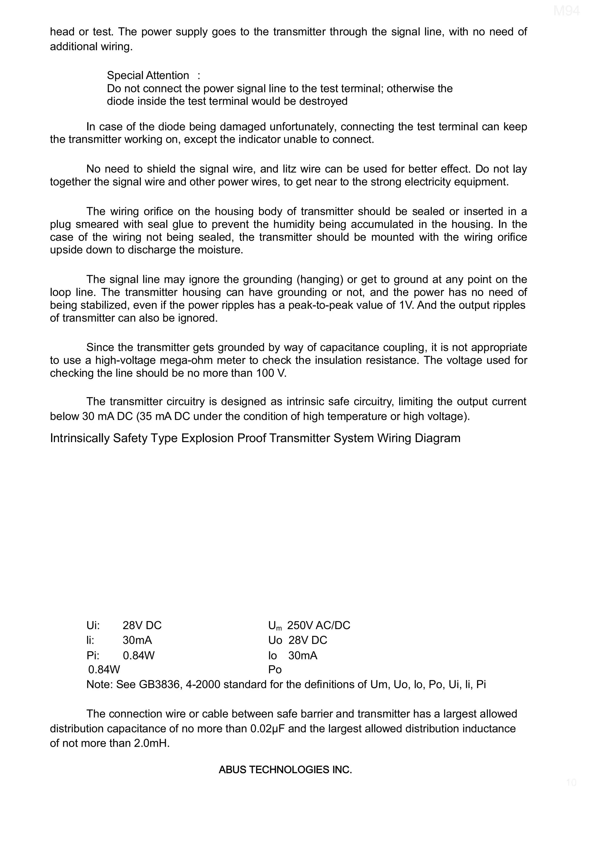 ABUS TECHNOLOGIES INC.
M94
10
head or test. The power supply goes to the transmitter through the signal line, with no need of
additional wiring.
In case of the diode being damaged unfortunately, connecting the test terminal can keep
the transmitter working on, except the indicator unable to connect.
No need to shield the signal wire, and litz wire can be used for better eﬀect. Do not lay
together the signal wire and other power wires, to get near to the strong electricity equipment.
The wiring oriﬁce on the housing body of transmitter should be sealed or inserted in a
plug smeared with seal glue to prevent the humidity being accumulated in the housing. In the
case of the wiring not being sealed, the transmitter should be mounted with the wiring oriﬁce
upside down to discharge the moisture.
The signal line may ignore the grounding (hanging) or get to ground at any point on the
loop line. The transmitter housing can have grounding or not, and the power has no need of
being stabilized, even if the power ripples has a peak-to-peak value of 1V. And the output ripples
of transmitter can also be ignored.
Since the transmitter gets grounded by way of capacitance coupling, it is not appropriate
to use a high-voltage mega-ohm meter to check the insulation resistance. The voltage used for
checking the line should be no more than 100 V.
The transmitter circuitry is designed as intrinsic safe circuitry, limiting the output current
below 30 mA DC (35 mA DC under the condition of high temperature or high voltage).
Intrinsically Safety Type Explosion Proof Transmitter System Wiring Diagram
Ui: 28V DC Um 250V AC/DC
li: 30mA Uo
Pi: 0.84W lo
0.84W Po
Note: See GB3836, 4-2000 standard for the deﬁnitions of Um, Uo, lo, Po, Ui, li, Pi
The connection wire or cable between safe barrier and transmitter has a largest allowed
distribution capacitance of no more than 0.02µF and the largest allowed distribution inductance
of not more than 2.0mH.
Special Attention :
Do not connect the power signal line to the test terminal; otherwise the
diode inside the test terminal would be destroyed
30mA
28V DC
 
