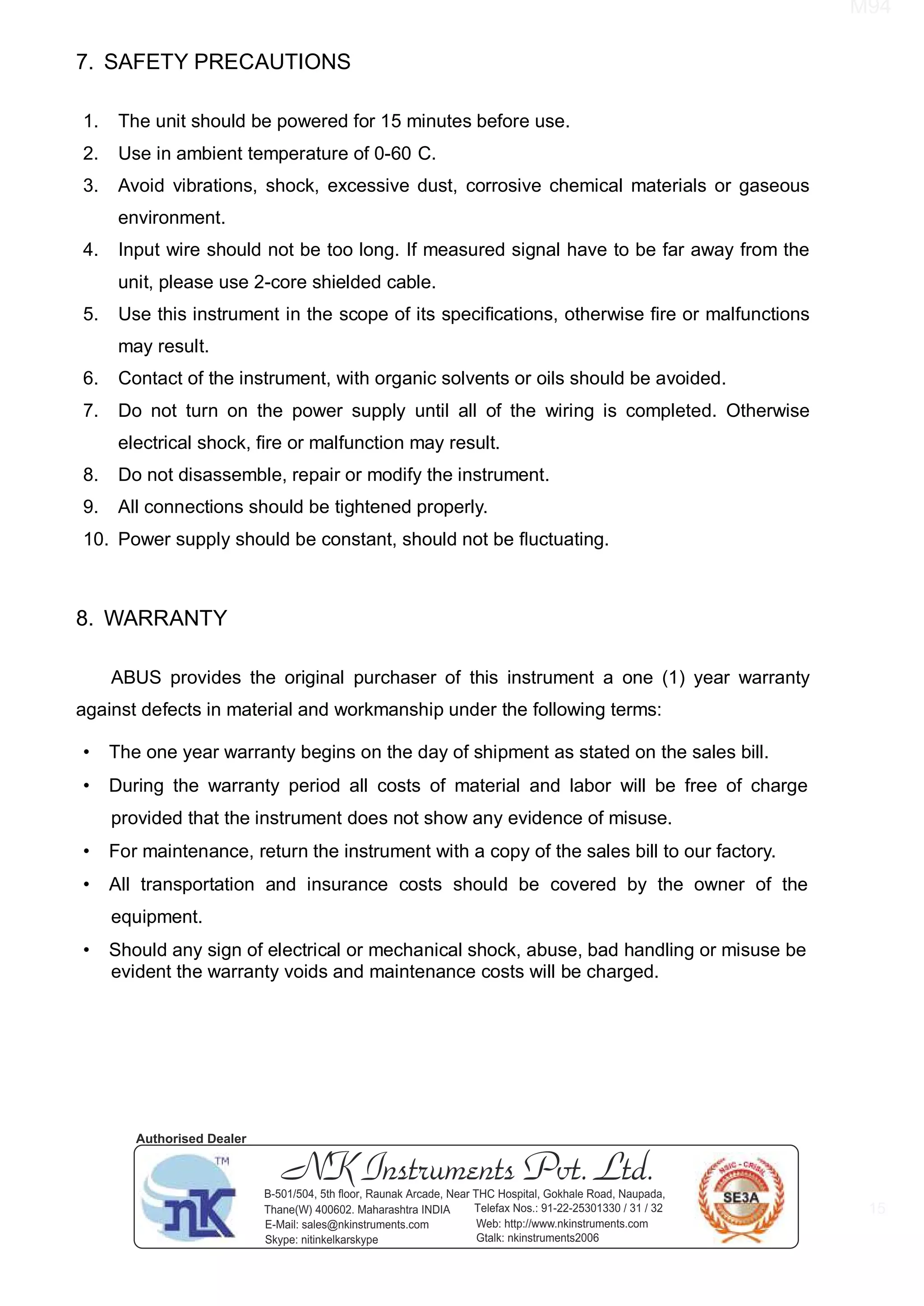 M94
15
7. SAFETY PRECAUTIONS
1. The unit should be powered for 15 minutes before use.
2. Use in ambient temperature of 0-60 C.
3. Avoid vibrations, shock, excessive dust, corrosive chemical materials or gaseous
environment.
4. Input wire should not be too long. If measured signal have to be far away from the
unit, please use 2-core shielded cable.
5. Use this instrument in the scope of its speciﬁcations, otherwise ﬁre or malfunctions
may result.
6. Contact of the instrument, with organic solvents or oils should be avoided.
7. Do not turn on the power supply until all of the wiring is completed. Otherwise
electrical shock, ﬁre or malfunction may result.
8. Do not disassemble, repair or modify the instrument.
9. All connections should be tightened properly.
10. Power supply should be constant, should not be ﬂuctuating.
8. WARRANTY
ABUS provides the original purchaser of this instrument a one (1) year warranty
against defects in material and workmanship under the following terms:
• The one year warranty begins on the day of shipment as stated on the sales bill.
• During the warranty period all costs of material and labor will be free of charge
provided that the instrument does not show any evidence of misuse.
• For maintenance, return the instrument with a copy of the sales bill to our factory.
• All transportation and insurance costs should be covered by the owner of the
equipment.
• Should any sign of electrical or mechanical shock, abuse, bad handling or misuse be
evident the warranty voids and maintenance costs will be charged.
NK Instruments Pvt. Ltd.B-501/504, 5th ﬂoor, Raunak Arcade, Near THC Hospital, Gokhale Road, Naupada,
Thane(W) 400602. Maharashtra INDIA Telefax Nos.: 91-22-25301330 / 31 / 32
E-Mail: sales@nkinstruments.com Web: http://www.nkinstruments.com
Skype: nitinkelkarskype Gtalk: nkinstruments2006
Authorised Dealer
 