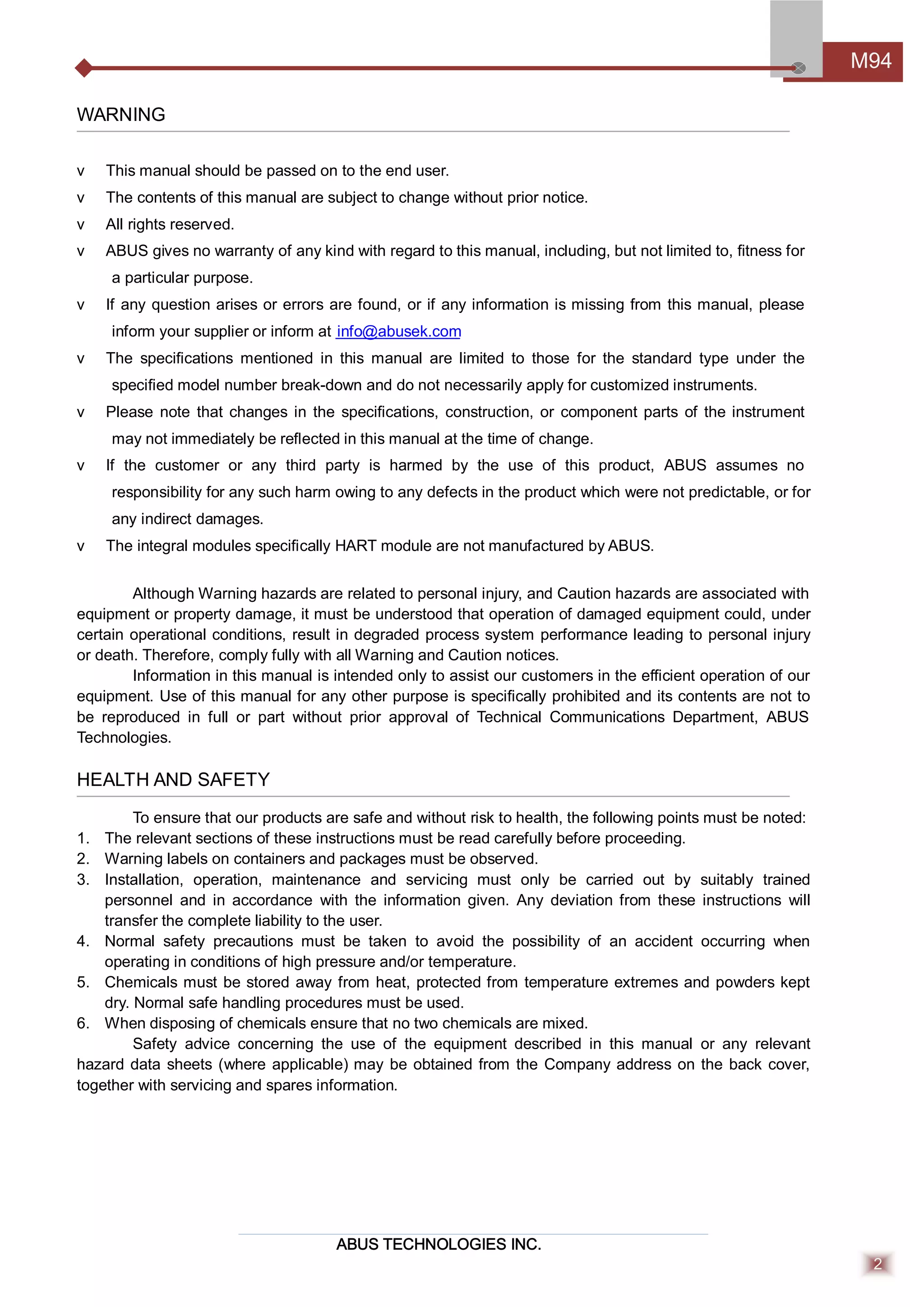 ABUS TECHNOLOGIES INC.
M94
2
WARNING
v This manual should be passed on to the end user.
v The contents of this manual are subject to change without prior notice.
v All rights reserved.
v ABUS gives no warranty of any kind with regard to this manual, including, but not limited to, ﬁtness for
a particular purpose.
v If any question arises or errors are found, or if any information is missing from this manual, please
inform your supplier or inform at info@abusek.com
v The speciﬁcations mentioned in this manual are limited to those for the standard type under the
speciﬁed model number break-down and do not necessarily apply for customized instruments.
v Please note that changes in the speciﬁcations, construction, or component parts of the instrument
may not immediately be reﬂected in this manual at the time of change.
v If the customer or any third party is harmed by the use of this product, ABUS assumes no
responsibility for any such harm owing to any defects in the product which were not predictable, or for
any indirect damages.
v The integral modules speciﬁcally HART module are not manufactured by ABUS.
Although Warning hazards are related to personal injury, and Caution hazards are associated with
equipment or property damage, it must be understood that operation of damaged equipment could, under
certain operational conditions, result in degraded process system performance leading to personal injury
or death. Therefore, comply fully with all Warning and Caution notices.
Information in this manual is intended only to assist our customers in the eﬃcient operation of our
equipment. Use of this manual for any other purpose is speciﬁcally prohibited and its contents are not to
be reproduced in full or part without prior approval of Technical Communications Department, ABUS
Technologies.
HEALTH AND SAFETY
To ensure that our products are safe and without risk to health, the following points must be noted:
1. The relevant sections of these instructions must be read carefully before proceeding.
2. Warning labels on containers and packages must be observed.
3. Installation, operation, maintenance and servicing must only be carried out by suitably trained
personnel and in accordance with the information given. Any deviation from these instructions will
transfer the complete liability to the user.
4. Normal safety precautions must be taken to avoid the possibility of an accident occurring when
operating in conditions of high pressure and/or temperature.
5. Chemicals must be stored away from heat, protected from temperature extremes and powders kept
dry. Normal safe handling procedures must be used.
6. When disposing of chemicals ensure that no two chemicals are mixed.
Safety advice concerning the use of the equipment described in this manual or any relevant
hazard data sheets (where applicable) may be obtained from the Company address on the back cover,
together with servicing and spares information.
 