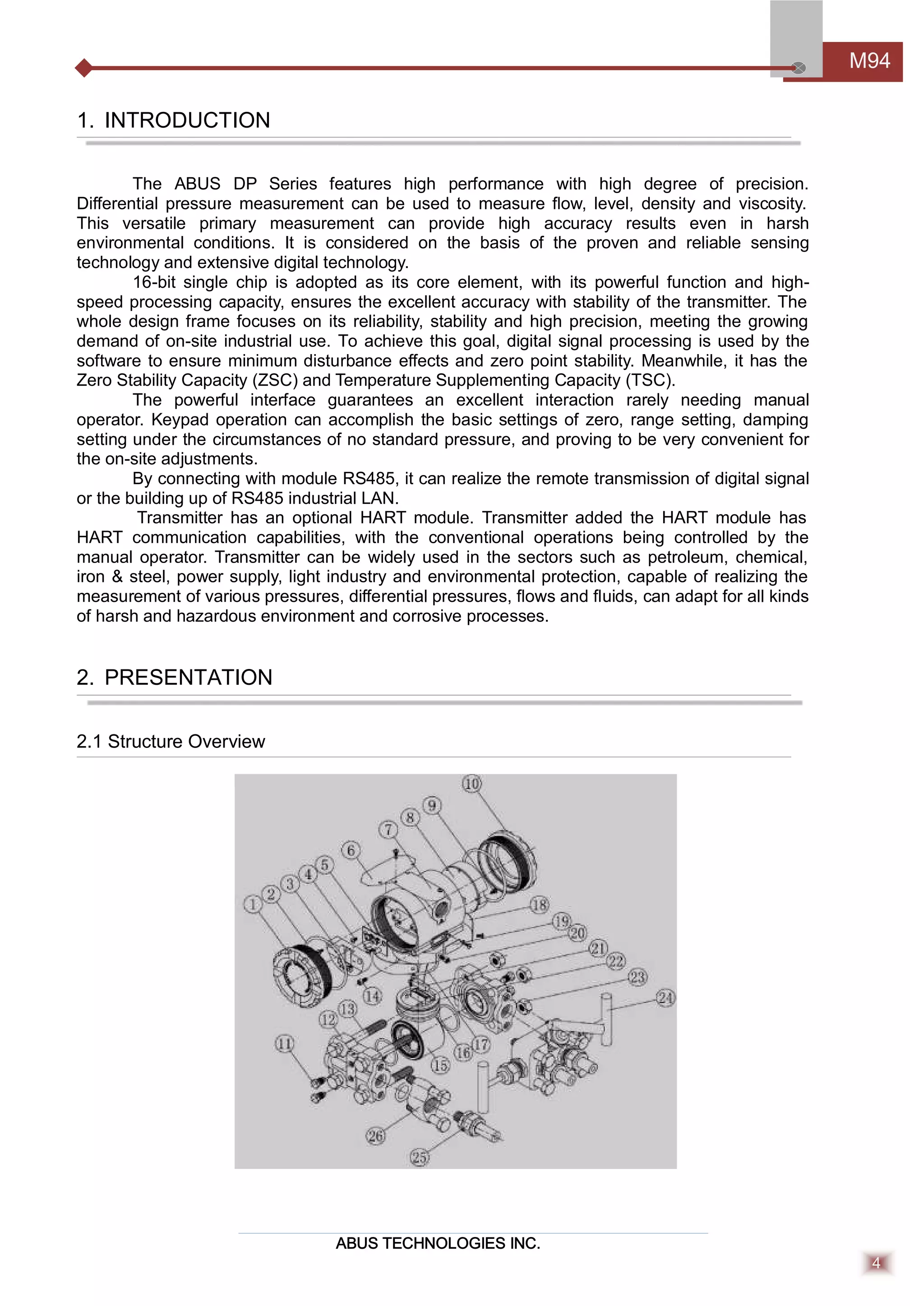 ABUS TECHNOLOGIES INC.
M94
4
1. INTRODUCTION
The ABUS DP Series features high performance with high degree of precision.
Diﬀerential pressure measurement can be used to measure ﬂow, level, density and viscosity.
This versatile primary measurement can provide high accuracy results even in harsh
environmental conditions. It is considered on the basis of the proven and reliable sensing
technology and extensive digital technology.
16-bit single chip is adopted as its core element, with its powerful function and high-
speed processing capacity, ensures the excellent accuracy with stability of the transmitter. The
whole design frame focuses on its reliability, stability and high precision, meeting the growing
demand of on-site industrial use. To achieve this goal, digital signal processing is used by the
software to ensure minimum disturbance eﬀects and zero point stability. Meanwhile, it has the
Zero Stability Capacity (ZSC) and Temperature Supplementing Capacity (TSC).
The powerful interface guarantees an excellent interaction rarely needing manual
operator. Keypad operation can accomplish the basic settings of zero, range setting, damping
setting under the circumstances of no standard pressure, and proving to be very convenient for
the on-site adjustments.
By connecting with module RS485, it can realize the remote transmission of digital signal
or the building up of RS485 industrial LAN.
Transmitter has an optional HART module. Transmitter added the HART module has
HART communication capabilities, with the conventional operations being controlled by the
manual operator. Transmitter can be widely used in the sectors such as petroleum, chemical,
iron & steel, power supply, light industry and environmental protection, capable of realizing the
measurement of various pressures, diﬀerential pressures, ﬂows and ﬂuids, can adapt for all kinds
of harsh and hazardous environment and corrosive processes.
2. PRESENTATION
2.1 Structure Overview
 
