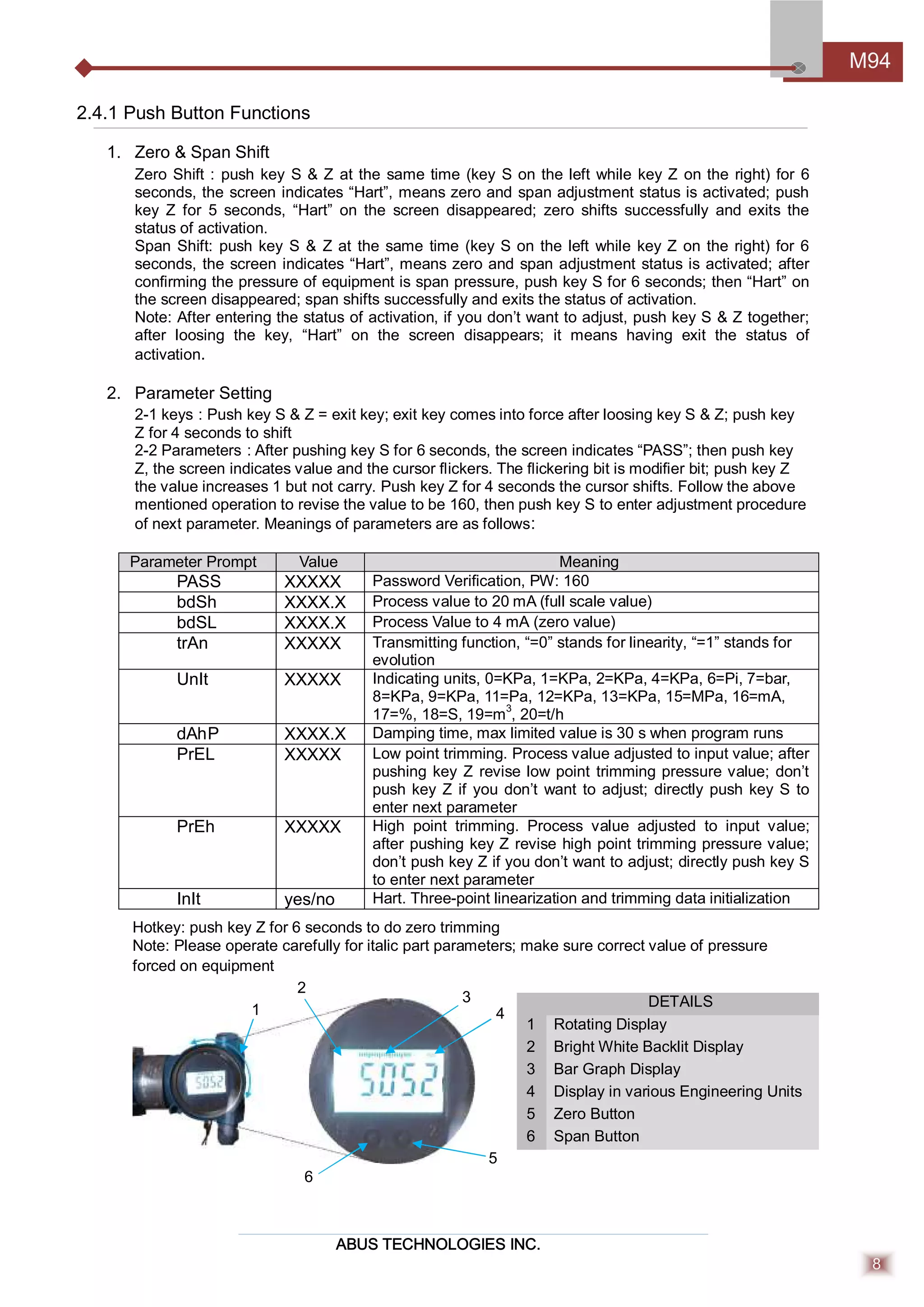 ABUS TECHNOLOGIES INC.
M94
8
2.4.1 Push Button Functions
1. Zero & Span Shift
Zero Shift : push key S & Z at the same time (key S on the left while key Z on the right) for 6
seconds, the screen indicates “Hart”, means zero and span adjustment status is activated; push
key Z for 5 seconds, “Hart” on the screen disappeared; zero shifts successfully and exits the
status of activation.
Span Shift: push key S & Z at the same time (key S on the left while key Z on the right) for 6
seconds, the screen indicates “Hart”, means zero and span adjustment status is activated; after
conﬁrming the pressure of equipment is span pressure, push key S for 6 seconds; then “Hart” on
the screen disappeared; span shifts successfully and exits the status of activation.
Note: After entering the status of activation, if you don’t want to adjust, push key S & Z together;
after loosing the key, “Hart” on the screen disappears; it means having exit the status of
activation.
2. Parameter Setting
2-1 keys : Push key S & Z = exit key; exit key comes into force after loosing key S & Z; push key
Z for 4 seconds to shift
2-2 Parameters : After pushing key S for 6 seconds, the screen indicates “PASS”; then push key
Z, the screen indicates value and the cursor ﬂickers. The ﬂickering bit is modiﬁer bit; push key Z
the value increases 1 but not carry. Push key Z for 4 seconds the cursor shifts. Follow the above
mentioned operation to revise the value to be 160, then push key S to enter adjustment procedure
of next parameter. Meanings of parameters are as follows:
Parameter Prompt Value Meaning
PASS XXXXX Password Veriﬁcation, PW: 160
bdSh XXXX.X Process value to 20 mA (full scale value)
bdSL XXXX.X Process Value to 4 mA (zero value)
trAn XXXXX Transmitting function, “=0” stands for linearity, “=1” stands for
evolution
UnIt XXXXX Indicating units, 0=KPa, 1=KPa, 2=KPa, 4=KPa, 6=Pi, 7=bar,
8=KPa, 9=KPa, 11=Pa, 12=KPa, 13=KPa, 15=MPa, 16=mA,
17=%, 18=S, 19=m3
, 20=t/h
dAhP XXXX.X Damping time, max limited value is 30 s when program runs
PrEL XXXXX Low point trimming. Process value adjusted to input value; after
pushing key Z revise low point trimming pressure value; don’t
push key Z if you don’t want to adjust; directly push key S to
enter next parameter
PrEh XXXXX High point trimming. Process value adjusted to input value;
after pushing key Z revise high point trimming pressure value;
don’t push key Z if you don’t want to adjust; directly push key S
to enter next parameter
InIt yes/no Hart. Three-point linearization and trimming data initialization
Hotkey: push key Z for 6 seconds to do zero trimming
Note: Please operate carefully for italic part parameters; make sure correct value of pressure
forced on equipment
DETAILS
1 Rotating Display
2 Bright White Backlit Display
3 Bar Graph Display
4 Display in various Engineering Units
5 Zero Button
6 Span Button
4
2
1
3
5
6
 