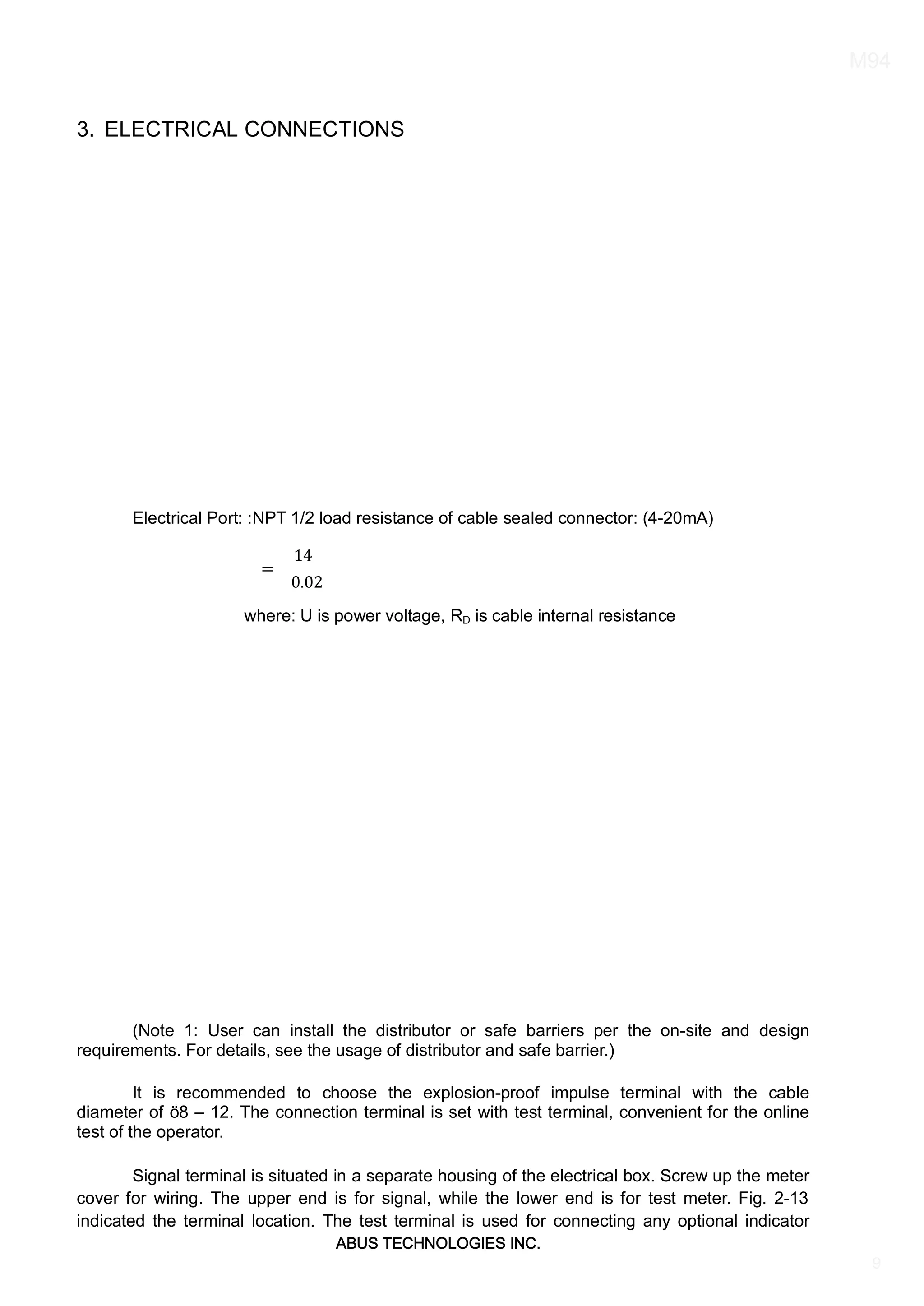 ABUS TECHNOLOGIES INC.
M94
9
3. ELECTRICAL CONNECTIONS
Electrical Port: :NPT 1/2 load resistance of cable sealed connector: (4-20mA)
=
14
0.02
where: U is power voltage, RD is cable internal resistance
(Note 1: User can install the distributor or safe barriers per the on-site and design
requirements. For details, see the usage of distributor and safe barrier.)
It is recommended to choose the explosion-proof impulse terminal with the cable
diameter of ö8 – 12. The connection terminal is set with test terminal, convenient for the online
test of the operator.
Signal terminal is situated in a separate housing of the electrical box. Screw up the meter
cover for wiring. The upper end is for signal, while the lower end is for test meter. Fig. 2-13
indicated the terminal location. The test terminal is used for connecting any optional indicator
 