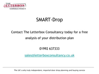 The UK’s only truly independent, impartial door drop planning and buying service
SMART-Drop
Contact The Letterbox Consultancy today for a free
analysis of your distribution plan
01992 637333
sales@letterboxconsultancy.co.uk
 