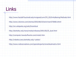 Links
 http://www.facstaff.bucknell.edu/mvigeant/univ270_05/EmilyBeeing/Methods.html

 http://www.cbsnews.com/stories/2003/08/25/tech/main570080.shtml

 http://en.wikipedia.org/wiki/Smartdust

 http://berkeley.edu/news/media/releases/2001/05/25_dust.html

 http://computer.howstuffworks.com/mote2.htm

 http://robotics.eecs.berkeley.edu/~pister/

 http://www.redicecreations.com/specialreports/smartdustmatrix.html
 