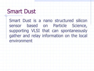 Smart Dust
Smart Dust is a     nano structured silicon
sensor based        on Particle Science,
supporting VLSI    that can spontaneously
gather and relay   information on the local
environment
 