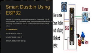 Smart Dustbin Using
ESP32
Discover the innovative smart dustbin powered by the versatile ESP32
microcontroller. This cutting-edge waste management solution leverages IoT
technology to revolutionize how we handle and monitor our household
refuse.
TEAM MEMBERS:
R.JERON [950321106013]
MANOJ P [950321106017]
JERIN P JOSE [950321106012]
 