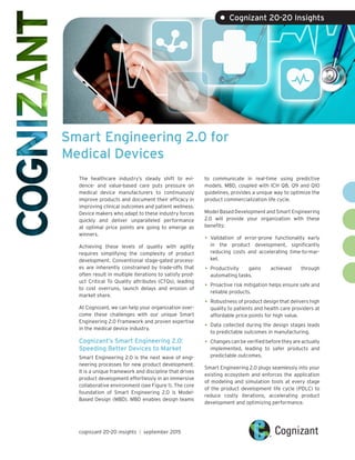 Smart Engineering 2.0 for
Medical Devices
• Cognizant 20-20 Insights
The healthcare industry’s steady shift to evi-
dence- and value-based care puts pressure on
medical device manufacturers to continuously
improve products and document their efficacy in
improving clinical outcomes and patient wellness.
Device makers who adapt to these industry forces
quickly and deliver unparalleled performance
at optimal price points are going to emerge as
winners.
Achieving these levels of quality with agility
requires simplifying the complexity of product
development. Conventional stage-gated process-
es are inherently constrained by trade-offs that
often result in multiple iterations to satisfy prod-
uct Critical To Quality attributes (CTQs), leading
to cost overruns, launch delays and erosion of
market share.
At Cognizant, we can help your organization over-
come these challenges with our unique Smart
Engineering 2.0 Framework and proven expertise
in the medical device industry.
Cognizant’s Smart Engineering 2.0:
Speeding Better Devices to Market
Smart Engineering 2.0 is the next wave of engi-
neering processes for new product development.
It is a unique framework and discipline that drives
product development effortlessly in an immersive
collaborative environment (see Figure 1). The core
foundation of Smart Engineering 2.0 is Model-
Based Design (MBD). MBD enables design teams
to communicate in real-time using predictive
models. MBD, coupled with ICH Q8, Q9 and Q10
guidelines, provides a unique way to optimize the
product commercialization life cycle.
Model Based Development and Smart Engineering
2.0 will provide your organization with these
benefits:
•	Validation of error-prone functionality early
in the product development, significantly
reducing costs and accelerating time-to-mar-
ket.
•	Productivity gains achieved through
automating tasks.
•	Proactive risk mitigation helps ensure safe and
reliable products.
•	Robustness of product design that delivers high
quality to patients and health care providers at
affordable price points for high value.
•	Data collected during the design stages leads
to predictable outcomes in manufacturing.
•	Changes can be verified before they are actually
implemented, leading to safer products and
predictable outcomes.
Smart Engineering 2.0 plugs seamlessly into your
existing ecosystem and enforces the application
of modeling and simulation tools at every stage
of the product development life cycle (PDLC) to
reduce costly iterations, accelerating product
development and optimizing performance.
cognizant 20-20 insights | september 2015
 