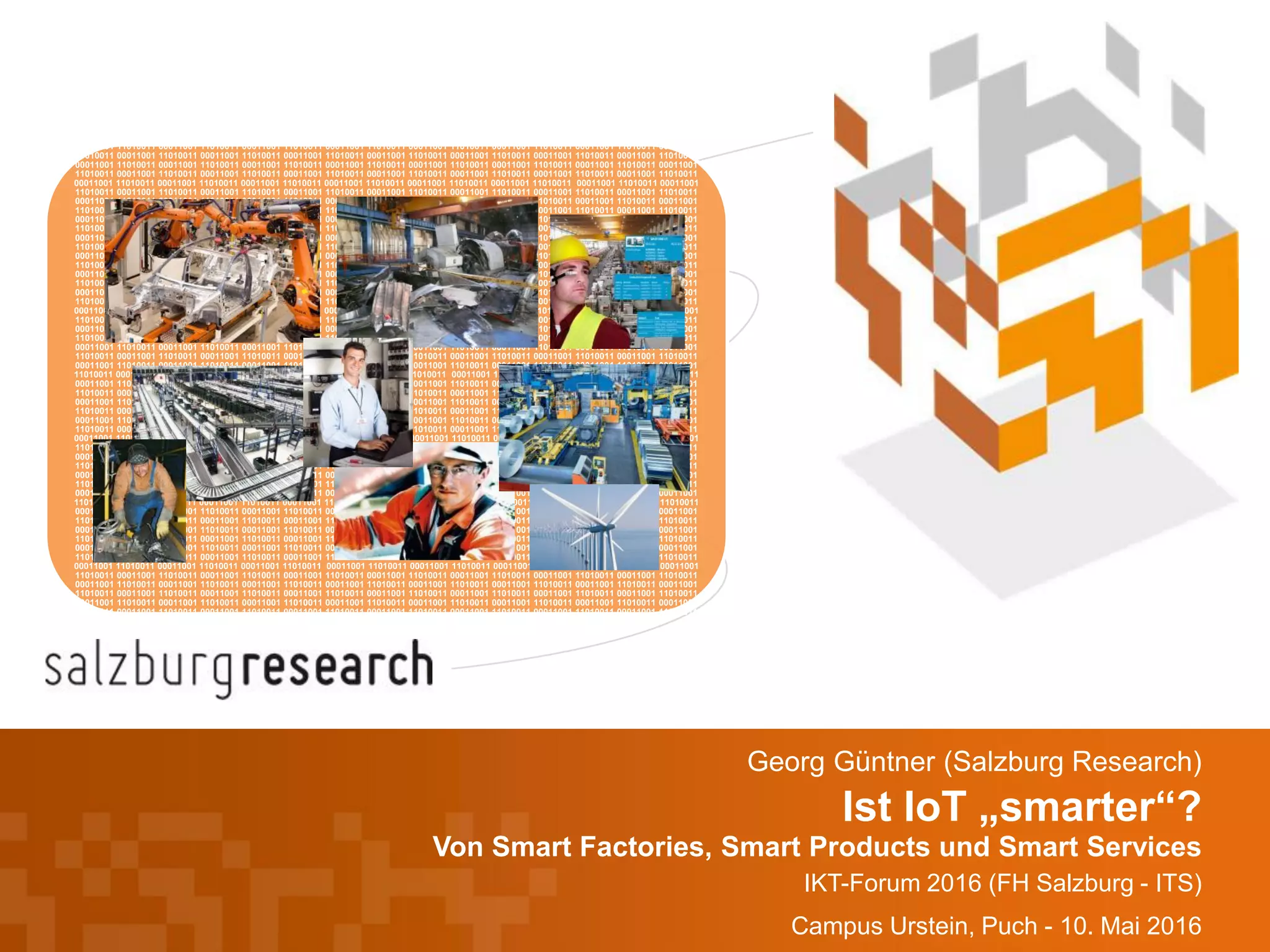Ist IoT „smarter“?
Von Smart Factories, Smart Products und Smart Services
IKT-Forum 2016 (FH Salzburg - ITS)
Campus Urstein, Puch - 10. Mai 2016
Georg Güntner (Salzburg Research)
00011001 11010011 00011001 11010011 00011001 11010011 00011001 11010011 00011001 11010011 00011001 11010011 00011001 11010011 00011001
11010011 00011001 11010011 00011001 11010011 00011001 11010011 00011001 11010011 00011001 11010011 00011001 11010011 00011001 11010011
00011001 11010011 00011001 11010011 00011001 11010011 00011001 11010011 00011001 11010011 00011001 11010011 00011001 11010011 00011001
11010011 00011001 11010011 00011001 11010011 00011001 11010011 00011001 11010011 00011001 11010011 00011001 11010011 00011001 11010011
00011001 11010011 00011001 11010011 00011001 11010011 00011001 11010011 00011001 11010011 00011001 11010011 00011001 11010011 00011001
11010011 00011001 11010011 00011001 11010011 00011001 11010011 00011001 11010011 00011001 11010011 00011001 11010011 00011001 11010011
00011001 11010011 00011001 11010011 00011001 11010011 00011001 11010011 00011001 11010011 00011001 11010011 00011001 11010011 00011001
11010011 00011001 11010011 00011001 11010011 00011001 11010011 00011001 11010011 00011001 11010011 00011001 11010011 00011001 11010011
00011001 11010011 00011001 11010011 00011001 11010011 00011001 11010011 00011001 11010011 00011001 11010011 00011001 11010011 00011001
11010011 00011001 11010011 00011001 11010011 00011001 11010011 00011001 11010011 00011001 11010011 00011001 11010011 00011001 11010011
00011001 11010011 00011001 11010011 00011001 11010011 00011001 11010011 00011001 11010011 00011001 11010011 00011001 11010011 00011001
11010011 00011001 11010011 00011001 11010011 00011001 11010011 00011001 11010011 00011001 11010011 00011001 11010011 00011001 11010011
00011001 11010011 00011001 11010011 00011001 11010011 00011001 11010011 00011001 11010011 00011001 11010011 00011001 11010011 00011001
11010011 00011001 11010011 00011001 11010011 00011001 11010011 00011001 11010011 00011001 11010011 00011001 11010011 00011001 11010011
00011001 11010011 00011001 11010011 00011001 11010011 00011001 11010011 00011001 11010011 00011001 11010011 00011001 11010011 00011001
11010011 00011001 11010011 00011001 11010011 00011001 11010011 00011001 11010011 00011001 11010011 00011001 11010011 00011001 11010011
00011001 11010011 00011001 11010011 00011001 11010011 00011001 11010011 00011001 11010011 00011001 11010011 00011001 11010011 00011001
11010011 00011001 11010011 00011001 11010011 00011001 11010011 00011001 11010011 00011001 11010011 00011001 11010011 00011001 11010011
00011001 11010011 00011001 11010011 00011001 11010011 00011001 11010011 00011001 11010011 00011001 11010011 00011001 11010011 00011001
11010011 00011001 11010011 00011001 11010011 00011001 11010011 00011001 11010011 00011001 11010011 00011001 11010011 00011001 11010011
00011001 11010011 00011001 11010011 00011001 11010011 00011001 11010011 00011001 11010011 00011001 11010011 00011001 11010011 00011001
11010011 00011001 11010011 00011001 11010011 00011001 11010011 00011001 11010011 00011001 11010011 00011001 11010011 00011001 11010011
00011001 11010011 00011001 11010011 00011001 11010011 00011001 11010011 00011001 11010011 00011001 11010011 00011001 11010011 00011001
11010011 00011001 11010011 00011001 11010011 00011001 11010011 00011001 11010011 00011001 11010011 00011001 11010011 00011001 11010011
00011001 11010011 00011001 11010011 00011001 11010011 00011001 11010011 00011001 11010011 00011001 11010011 00011001 11010011 00011001
11010011 00011001 11010011 00011001 11010011 00011001 11010011 00011001 11010011 00011001 11010011 00011001 11010011 00011001 11010011
00011001 11010011 00011001 11010011 00011001 11010011 00011001 11010011 00011001 11010011 00011001 11010011 00011001 11010011 00011001
11010011 00011001 11010011 00011001 11010011 00011001 11010011 00011001 11010011 00011001 11010011 00011001 11010011 00011001 11010011
00011001 11010011 00011001 11010011 00011001 11010011 00011001 11010011 00011001 11010011 00011001 11010011 00011001 11010011 00011001
11010011 00011001 11010011 00011001 11010011 00011001 11010011 00011001 11010011 00011001 11010011 00011001 11010011 00011001 11010011
00011001 11010011 00011001 11010011 00011001 11010011 00011001 11010011 00011001 11010011 00011001 11010011 00011001 11010011 00011001
11010011 00011001 11010011 00011001 11010011 00011001 11010011 00011001 11010011 00011001 11010011 00011001 11010011 00011001 11010011
00011001 11010011 00011001 11010011 00011001 11010011 00011001 11010011 00011001 11010011 00011001 11010011 00011001 11010011 00011001
11010011 00011001 11010011 00011001 11010011 00011001 11010011 00011001 11010011 00011001 11010011 00011001 11010011 00011001 11010011
00011001 11010011 00011001 11010011 00011001 11010011 00011001 11010011 00011001 11010011 00011001 11010011 00011001 11010011 00011001
11010011 00011001 11010011 00011001 11010011 00011001 11010011 00011001 11010011 00011001 11010011 00011001 11010011 00011001 11010011
00011001 11010011 00011001 11010011 00011001 11010011 00011001 11010011 00011001 11010011 00011001 11010011 00011001 11010011 00011001
11010011 00011001 11010011 00011001 11010011 00011001 11010011 00011001 11010011 00011001 11010011 00011001 11010011 00011001 11010011
00011001 11010011 00011001 11010011 00011001 11010011 00011001 11010011 00011001 11010011 00011001 11010011 00011001 11010011 00011001
11010011 00011001 11010011 00011001 11010011 00011001 11010011 00011001 11010011 00011001 11010011 00011001 11010011 00011001 11010011
00011001 11010011 00011001 11010011 00011001 11010011 00011001 11010011 00011001 11010011 00011001 11010011 00011001 11010011 00011001
11010011 00011001 11010011 00011001 11010011 00011001 11010011 00011001 11010011 00011001 11010011 00011001 11010011 00011001 11010011
00011001 11010011 00011001 11010011 00011001 11010011 00011001 11010011 00011001 11010011 00011001 11010011 00011001 11010011 00011001
11010011 00011001 11010011 00011001 11010011 00011001 11010011 00011001 11010011 00011001 11010011 00011001 11010011 00011001 11010011
00011001 11010011 00011001 11010011 00011001 11010011 00011001 11010011 00011001 11010011 00011001 11010011 00011001 11010011 00011001
11010011 00011001 11010011 00011001 11010011 00011001 11010011 00011001 11010011 00011001 11010011 00011001 11010011 00011001 11010011
00011001 11010011 00011001 11010011 00011001 11010011 00011001 11010011 00011001 11010011 00011001 11010011 00011001 11010011 00011001
11010011 00011001 11010011 00011001 11010011 00011001 11010011 00011001 11010011 00011001 11010011 00011001 11010011 00011001 11010011
00011001 11010011 00011001 11010011 00011001 11010011 00011001 11010011 00011001 11010011 00011001 11010011 00011001 11010011 00011001
11010011 00011001 11010011 00011001 11010011 00011001 11010011 00011001 11010011 00011001 11010011 00011001 11010011 00011001 11010011
00011001 11010011 00011001 11010011 00011001 11010011 00011001 11010011 00011001 11010011 00011001 11010011 00011001 11010011 00011001
11010011 00011001 11010011 00011001 11010011 00011001 11010011 00011001 11010011 00011001 11010011 00011001 11010011 00011001 11010011
 