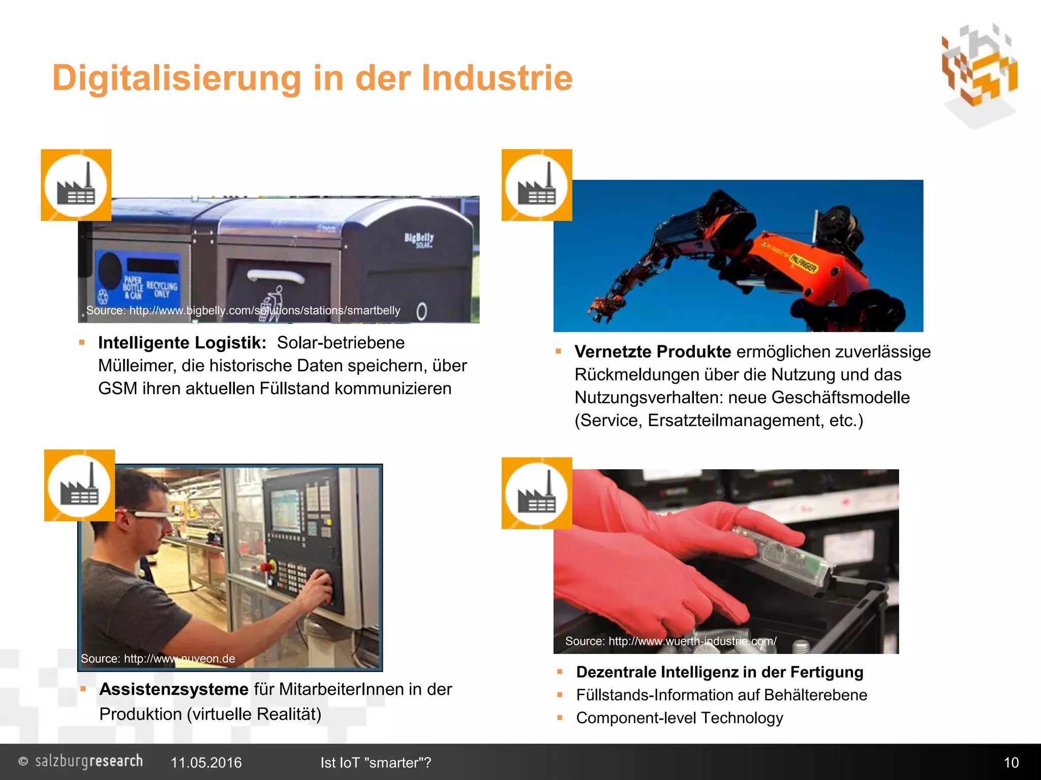 Digitalisierung in der Industrie
10
 Intelligente Logistik: Solar-betriebene
Mülleimer, die historische Daten speichern, über
GSM ihren aktuellen Füllstand kommunizieren
 Assistenzsysteme für MitarbeiterInnen in der
Produktion (virtuelle Realität)
Source: http://www.nuveon.de
 Vernetzte Produkte ermöglichen zuverlässige
Rückmeldungen über die Nutzung und das
Nutzungsverhalten: neue Geschäftsmodelle
(Service, Ersatzteilmanagement, etc.)
 Dezentrale Intelligenz in der Fertigung
 Füllstands-Information auf Behälterebene
 Component-level Technology
Source: http://www.wuerth-industrie.com/
Source: http://www.bigbelly.com/solutions/stations/smartbelly
11.05.2016 Ist IoT "smarter"?
 