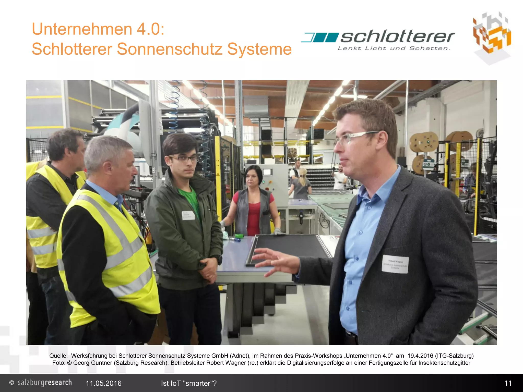Unternehmen 4.0:
Schlotterer Sonnenschutz Systeme
11.05.2016 Ist IoT "smarter"? 11
Quelle: Werksführung bei Schlotterer Sonnenschutz Systeme GmbH (Adnet), im Rahmen des Praxis-Workshops „Unternehmen 4.0“ am 19.4.2016 (ITG-Salzburg)
Foto: © Georg Güntner (Salzburg Research): Betriebsleiter Robert Wagner (re.) erklärt die Digitalisierungserfolge an einer Fertigungszelle für Insektenschutzgitter
 