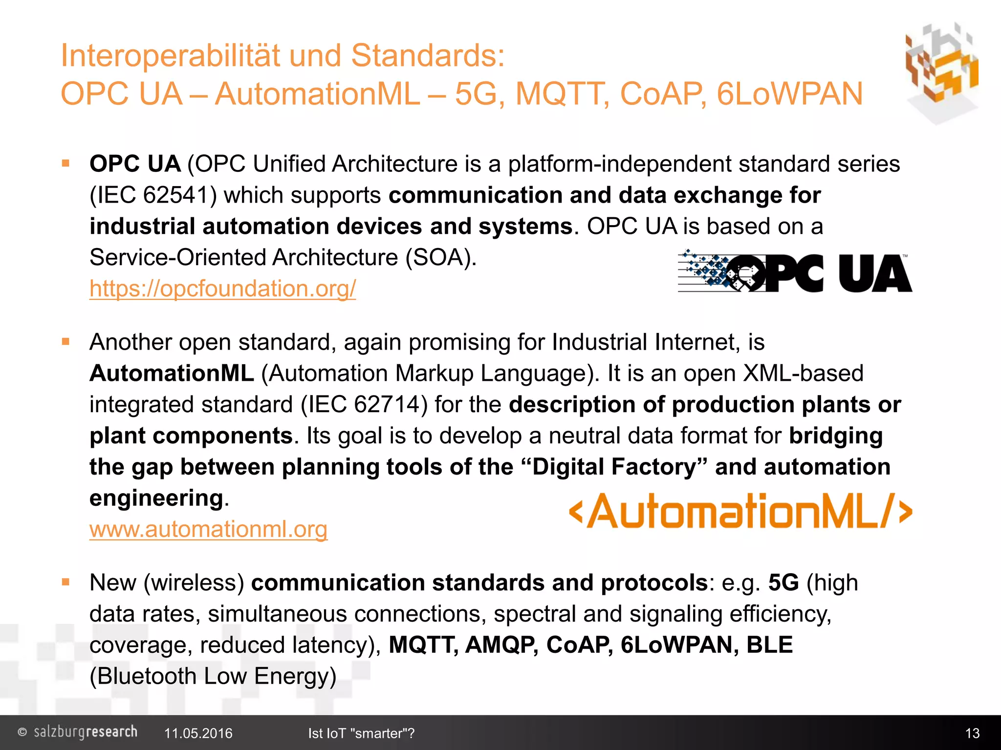 Interoperabilität und Standards:
OPC UA – AutomationML – 5G, MQTT, CoAP, 6LoWPAN
 OPC UA (OPC Unified Architecture is a platform-independent standard series
(IEC 62541) which supports communication and data exchange for
industrial automation devices and systems. OPC UA is based on a
Service-Oriented Architecture (SOA).
https://opcfoundation.org/
 Another open standard, again promising for Industrial Internet, is
AutomationML (Automation Markup Language). It is an open XML-based
integrated standard (IEC 62714) for the description of production plants or
plant components. Its goal is to develop a neutral data format for bridging
the gap between planning tools of the “Digital Factory” and automation
engineering.
www.automationml.org
 New (wireless) communication standards and protocols: e.g. 5G (high
data rates, simultaneous connections, spectral and signaling efficiency,
coverage, reduced latency), MQTT, AMQP, CoAP, 6LoWPAN, BLE
(Bluetooth Low Energy)
11.05.2016 Ist IoT "smarter"? 13
 