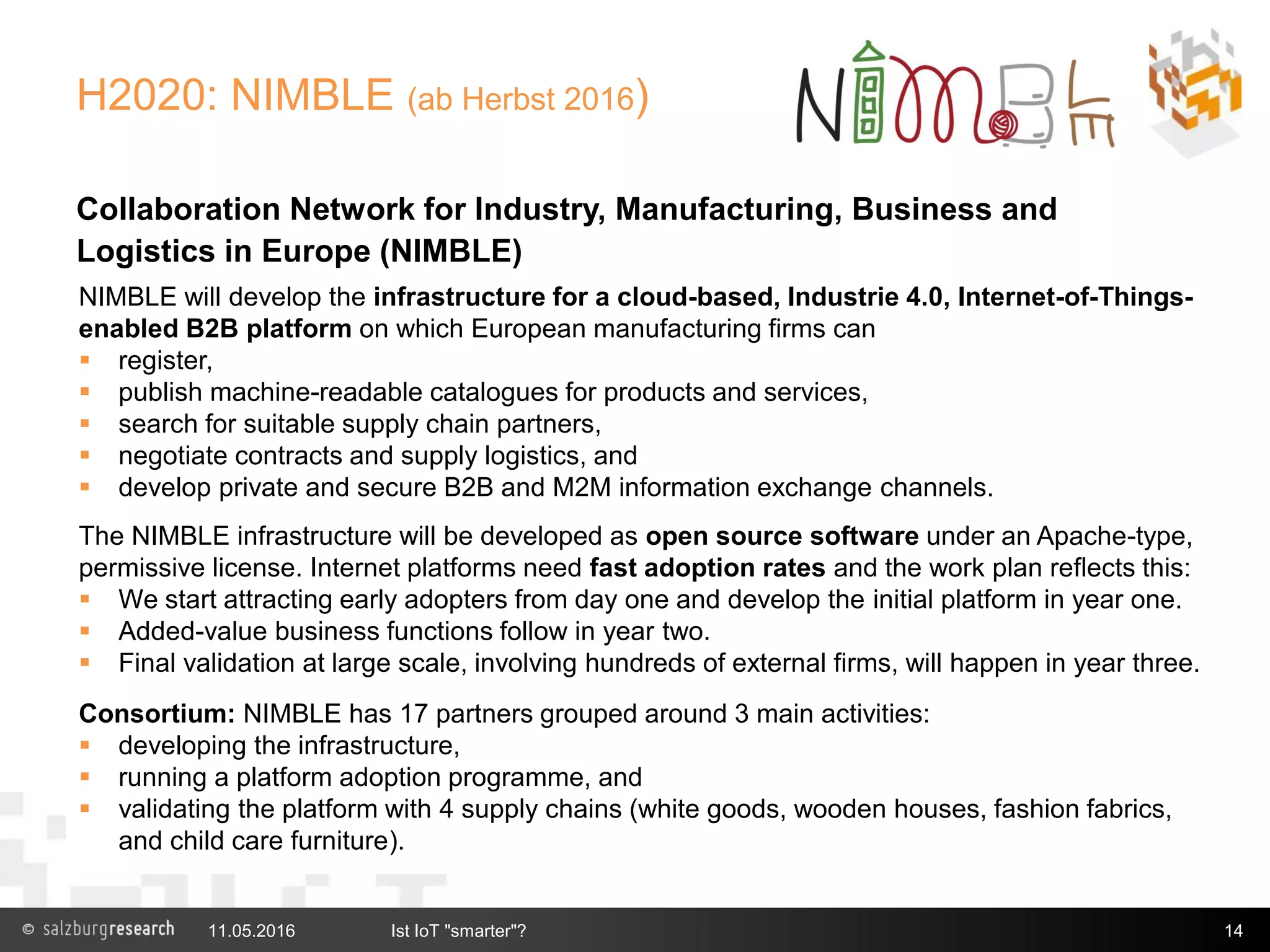 H2020: NIMBLE (ab Herbst 2016)
Collaboration Network for Industry, Manufacturing, Business and
Logistics in Europe (NIMBLE)
 Co-ordination: Salzburg Research
 Technical Lead: IBM Haifa
11.05.2016 Ist IoT "smarter"? 14
NIMBLE will develop the infrastructure for a cloud-based, Industrie 4.0, Internet-of-Things-
enabled B2B platform on which European manufacturing firms can
 register,
 publish machine-readable catalogues for products and services,
 search for suitable supply chain partners,
 negotiate contracts and supply logistics, and
 develop private and secure B2B and M2M information exchange channels.
The NIMBLE infrastructure will be developed as open source software under an Apache-type,
permissive license. Internet platforms need fast adoption rates and the work plan reflects this:
 We start attracting early adopters from day one and develop the initial platform in year one.
 Added-value business functions follow in year two.
 Final validation at large scale, involving hundreds of external firms, will happen in year three.
Consortium: NIMBLE has 17 partners grouped around 3 main activities:
 developing the infrastructure,
 running a platform adoption programme, and
 validating the platform with 4 supply chains (white goods, wooden houses, fashion fabrics,
and child care furniture).
 