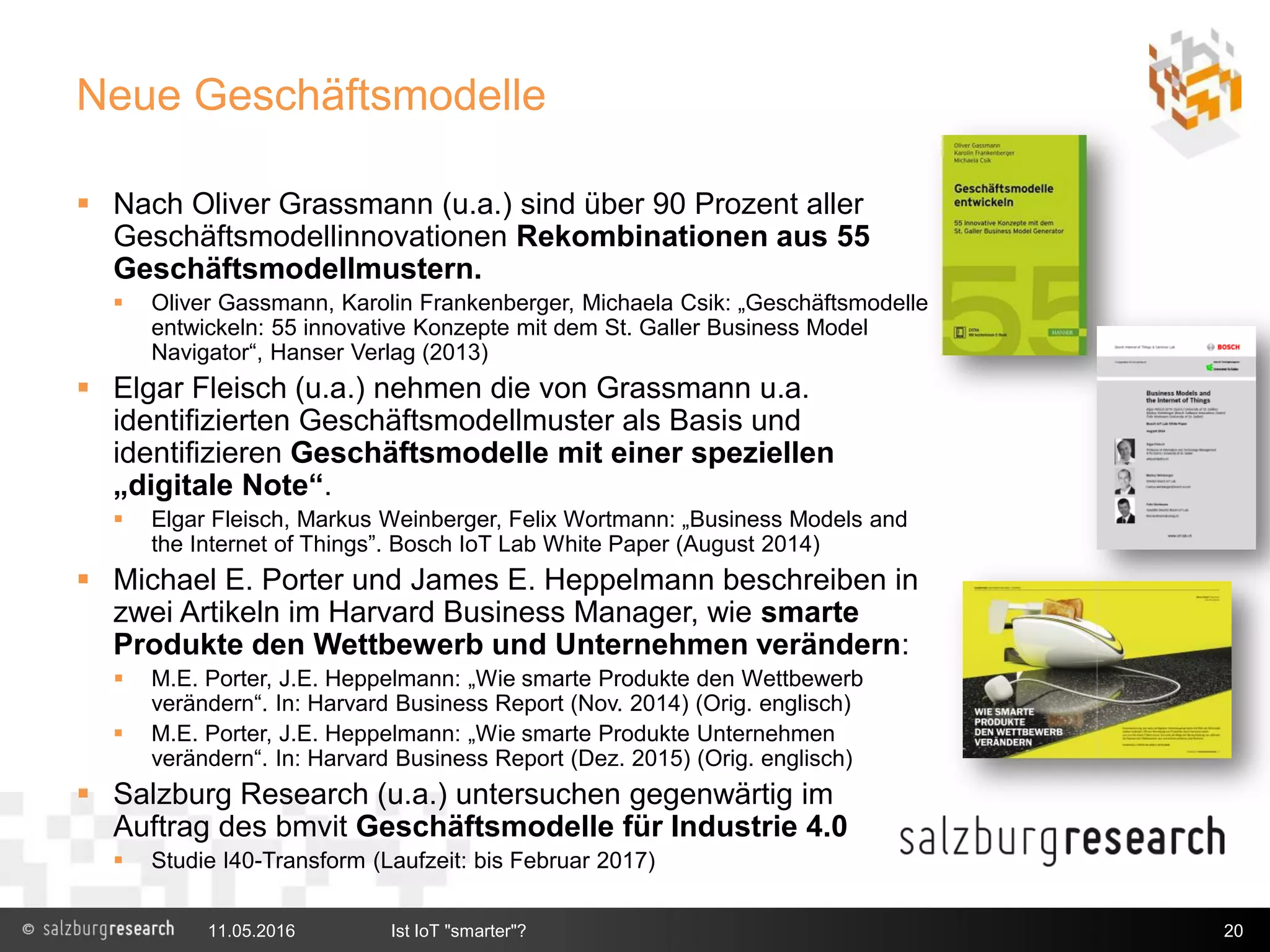 Neue Geschäftsmodelle
 Nach Oliver Grassmann (u.a.) sind über 90 Prozent aller
Geschäftsmodellinnovationen Rekombinationen aus 55
Geschäftsmodellmustern.
 Oliver Gassmann, Karolin Frankenberger, Michaela Csik: „Geschäftsmodelle
entwickeln: 55 innovative Konzepte mit dem St. Galler Business Model
Navigator“, Hanser Verlag (2013)
 Elgar Fleisch (u.a.) nehmen die von Grassmann u.a.
identifizierten Geschäftsmodellmuster als Basis und
identifizieren Geschäftsmodelle mit einer speziellen
„digitale Note“.
 Elgar Fleisch, Markus Weinberger, Felix Wortmann: „Business Models and
the Internet of Things”. Bosch IoT Lab White Paper (August 2014)
 Michael E. Porter und James E. Heppelmann beschreiben in
zwei Artikeln im Harvard Business Manager, wie smarte
Produkte den Wettbewerb und Unternehmen verändern:
 M.E. Porter, J.E. Heppelmann: „Wie smarte Produkte den Wettbewerb
verändern“. In: Harvard Business Report (Nov. 2014) (Orig. englisch)
 M.E. Porter, J.E. Heppelmann: „Wie smarte Produkte Unternehmen
verändern“. In: Harvard Business Report (Dez. 2015) (Orig. englisch)
 Salzburg Research (u.a.) untersuchen gegenwärtig im
Auftrag des bmvit Geschäftsmodelle für Industrie 4.0
 Studie I40-Transform (Laufzeit: bis Februar 2017)
11.05.2016 Ist IoT "smarter"? 20
 