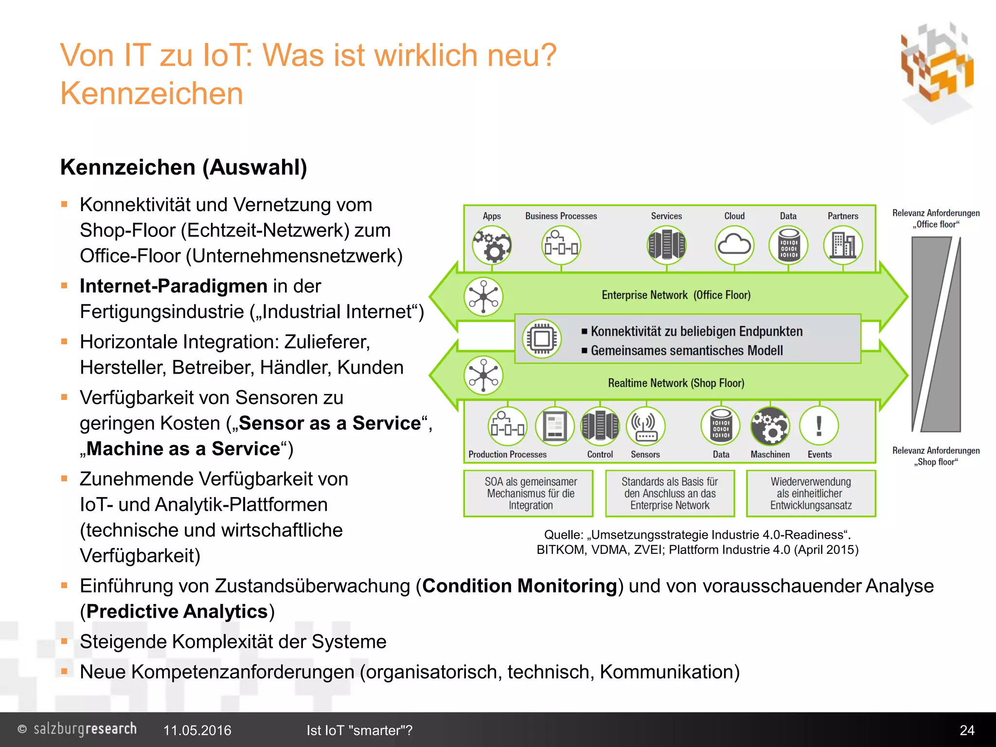 Von IT zu IoT: Was ist wirklich neu?
Kennzeichen
Kennzeichen (Auswahl)
 Konnektivität und Vernetzung vom
Shop-Floor (Echtzeit-Netzwerk) zum
Office-Floor (Unternehmensnetzwerk)
 Internet-Paradigmen in der
Fertigungsindustrie („Industrial Internet“)
 Horizontale Integration: Zulieferer,
Hersteller, Betreiber, Händler, Kunden
 Verfügbarkeit von Sensoren zu
geringen Kosten („Sensor as a Service“,
„Machine as a Service“)
 Zunehmende Verfügbarkeit von
IoT- und Analytik-Plattformen
(technische und wirtschaftliche
Verfügbarkeit)
 Einführung von Zustandsüberwachung (Condition Monitoring) und von vorausschauender Analyse
(Predictive Analytics)
 Steigende Komplexität der Systeme
 Neue Kompetenzanforderungen (organisatorisch, technisch, Kommunikation)
11.05.2016 Ist IoT "smarter"? 24
Quelle: „Umsetzungsstrategie Industrie 4.0-Readiness“.
BITKOM, VDMA, ZVEI; Plattform Industrie 4.0 (April 2015)
 