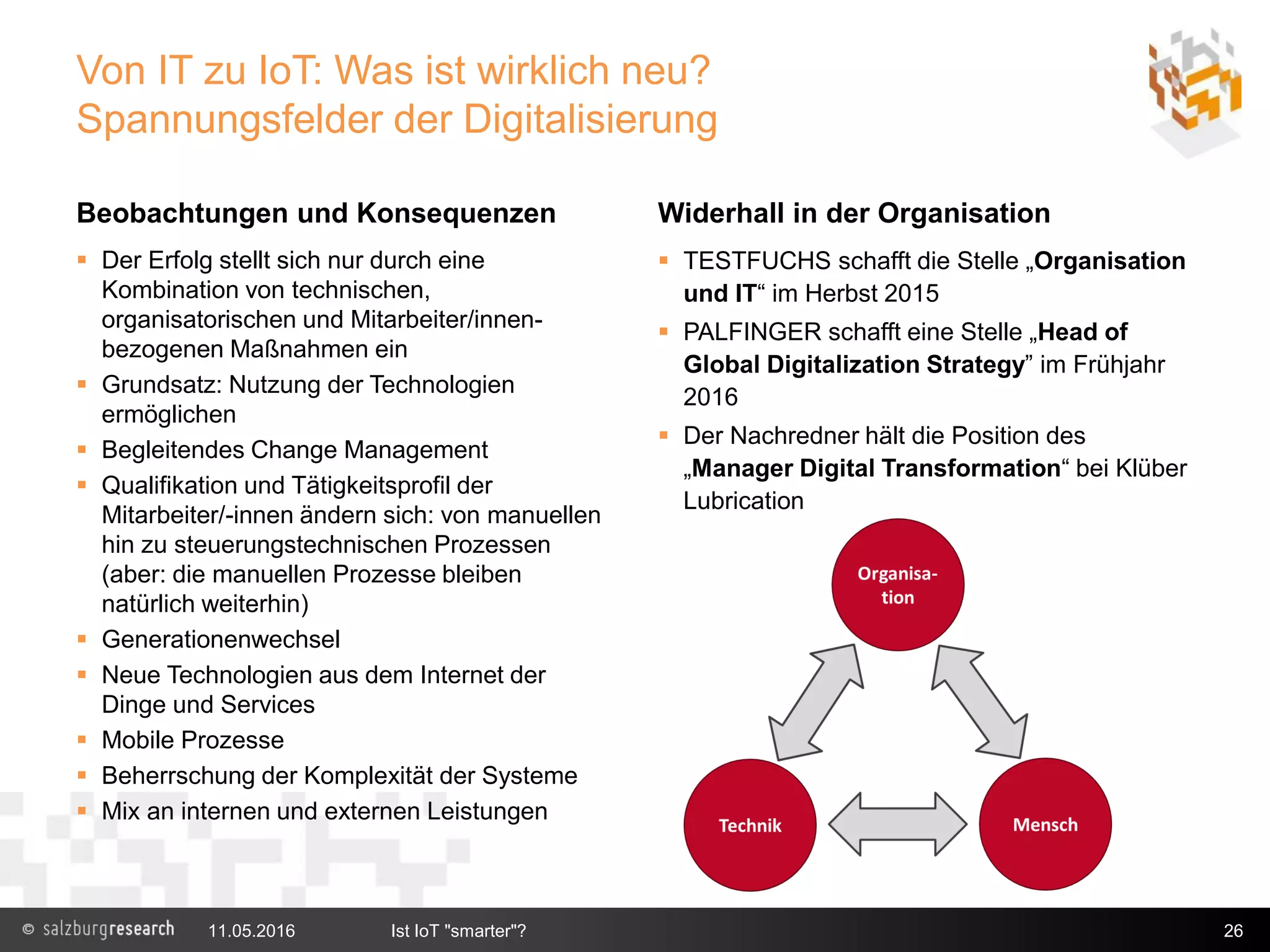 Von IT zu IoT: Was ist wirklich neu?
Spannungsfelder der Digitalisierung
Beobachtungen und Konsequenzen
 Der Erfolg stellt sich nur durch eine
Kombination von technischen,
organisatorischen und Mitarbeiter/innen-
bezogenen Maßnahmen ein
 Grundsatz: Nutzung der Technologien
ermöglichen
 Begleitendes Change Management
 Qualifikation und Tätigkeitsprofil der
Mitarbeiter/-innen ändern sich: von manuellen
hin zu steuerungstechnischen Prozessen
(aber: die manuellen Prozesse bleiben
natürlich weiterhin)
 Generationenwechsel
 Neue Technologien aus dem Internet der
Dinge und Services
 Mobile Prozesse
 Beherrschung der Komplexität der Systeme
 Mix an internen und externen Leistungen
Widerhall in der Organisation
 TESTFUCHS schafft die Stelle „Organisation
und IT“ im Herbst 2015
 PALFINGER schafft eine Stelle „Head of
Global Digitalization Strategy” im Frühjahr
2016
 Der Nachredner hält die Position des
„Manager Digital Transformation“ bei Klüber
Lubrication
11.05.2016 Ist IoT "smarter"? 26
 