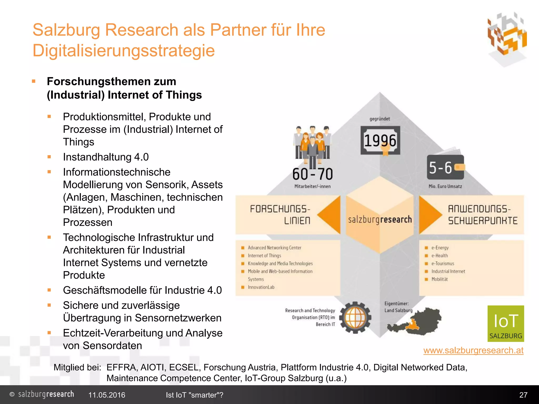 11.05.2016 Ist IoT "smarter"? 27
 Forschungsthemen zum
(Industrial) Internet of Things
 Produktionsmittel, Produkte und
Prozesse im (Industrial) Internet of
Things
 Instandhaltung 4.0
 Informationstechnische
Modellierung von Sensorik, Assets
(Anlagen, Maschinen, technischen
Plätzen), Produkten und
Prozessen
 Technologische Infrastruktur und
Architekturen für Industrial
Internet Systems und vernetzte
Produkte
 Geschäftsmodelle für Industrie 4.0
 Sichere und zuverlässige
Übertragung in Sensornetzwerken
 Echtzeit-Verarbeitung und Analyse
von Sensordaten www.salzburgresearch.at
Salzburg Research als Partner für Ihre
Digitalisierungsstrategie
Mitglied bei: EFFRA, AIOTI, ECSEL, Forschung Austria, Plattform Industrie 4.0, Digital Networked Data,
Maintenance Competence Center, IoT-Group Salzburg (u.a.)
 