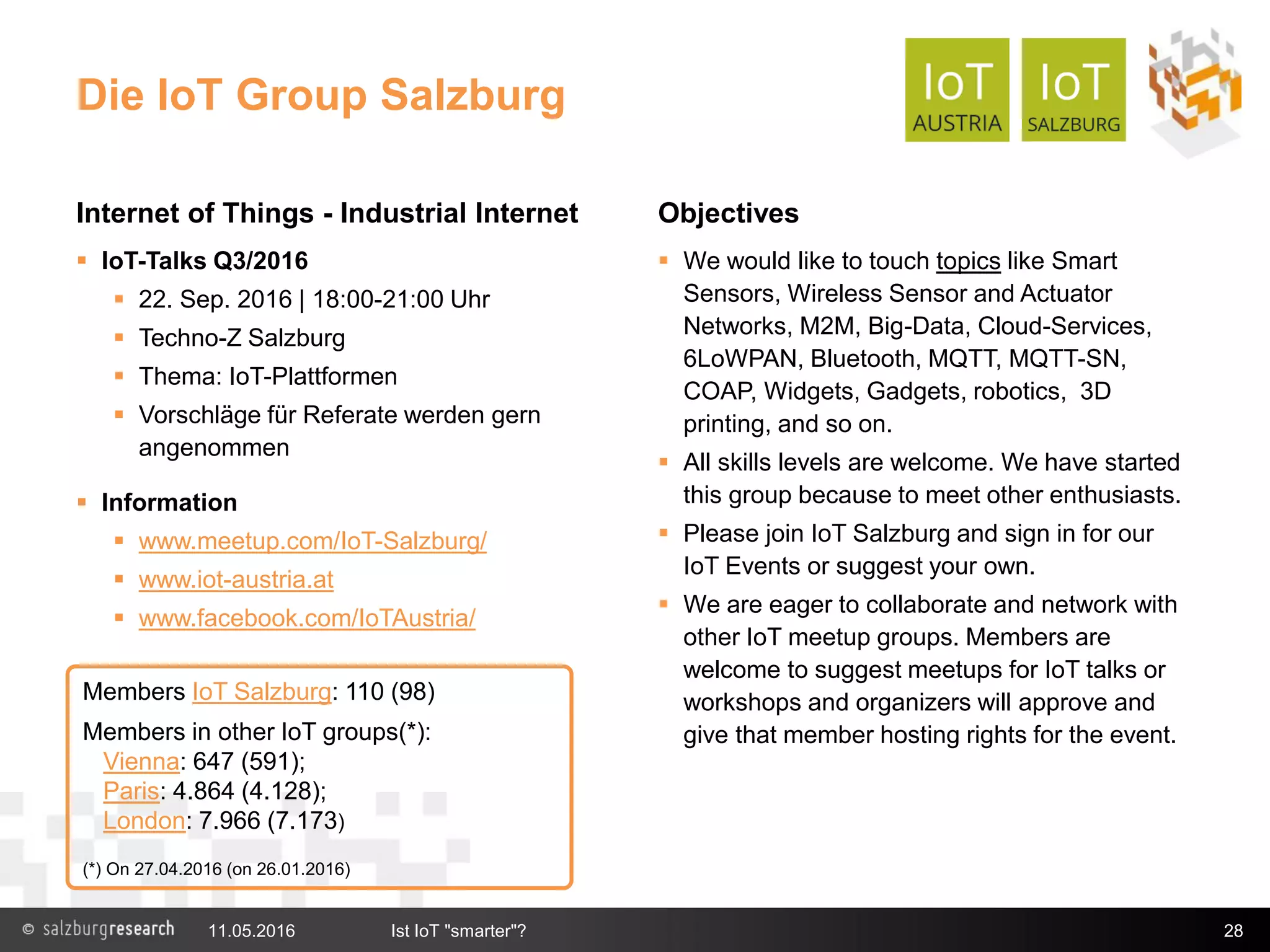 Die IoT Group Salzburg
Internet of Things - Industrial Internet
 IoT-Talks Q3/2016
 22. Sep. 2016 | 18:00-21:00 Uhr
 Techno-Z Salzburg
 Thema: IoT-Plattformen
 Vorschläge für Referate werden gern
angenommen
 Information
 www.meetup.com/IoT-Salzburg/
 www.iot-austria.at
 www.facebook.com/IoTAustria/
Objectives
 We would like to touch topics like Smart
Sensors, Wireless Sensor and Actuator
Networks, M2M, Big-Data, Cloud-Services,
6LoWPAN, Bluetooth, MQTT, MQTT-SN,
COAP, Widgets, Gadgets, robotics, 3D
printing, and so on.
 All skills levels are welcome. We have started
this group because to meet other enthusiasts.
 Please join IoT Salzburg and sign in for our
IoT Events or suggest your own.
 We are eager to collaborate and network with
other IoT meetup groups. Members are
welcome to suggest meetups for IoT talks or
workshops and organizers will approve and
give that member hosting rights for the event.
11.05.2016 Ist IoT "smarter"? 28
Members IoT Salzburg: 110 (98)
Members in other IoT groups(*):
Vienna: 647 (591);
Paris: 4.864 (4.128);
London: 7.966 (7.173)
(*) On 27.04.2016 (on 26.01.2016)
 