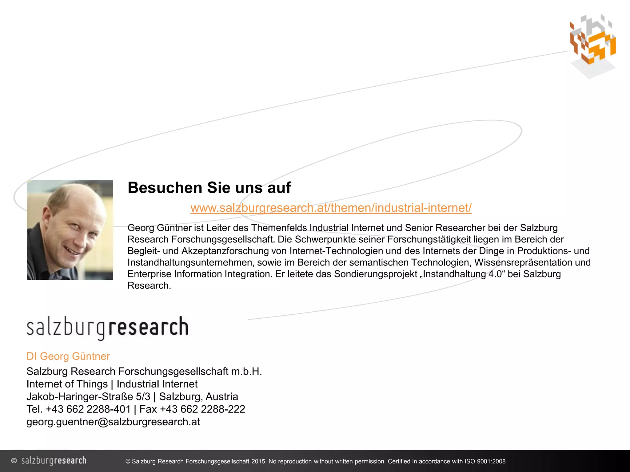 DI Georg Güntner
Salzburg Research Forschungsgesellschaft m.b.H.
Internet of Things | Industrial Internet
Jakob-Haringer-Straße 5/3 | Salzburg, Austria
Tel. +43 662 2288-401 | Fax +43 662 2288-222
georg.guentner@salzburgresearch.at
Besuchen Sie uns auf
www.salzburgresearch.at/themen/industrial-internet/
Georg Güntner ist Leiter des Themenfelds Industrial Internet und Senior Researcher bei der Salzburg
Research Forschungsgesellschaft. Die Schwerpunkte seiner Forschungstätigkeit liegen im Bereich der
Begleit- und Akzeptanzforschung von Internet-Technologien und des Internets der Dinge in Produktions- und
Instandhaltungsunternehmen, sowie im Bereich der semantischen Technologien, Wissensrepräsentation und
Enterprise Information Integration. Er leitete das Sondierungsprojekt „Instandhaltung 4.0“ bei Salzburg
Research.
© Salzburg Research Forschungsgesellschaft 2015. No reproduction without written permission. Certified in accordance with ISO 9001:2008
 