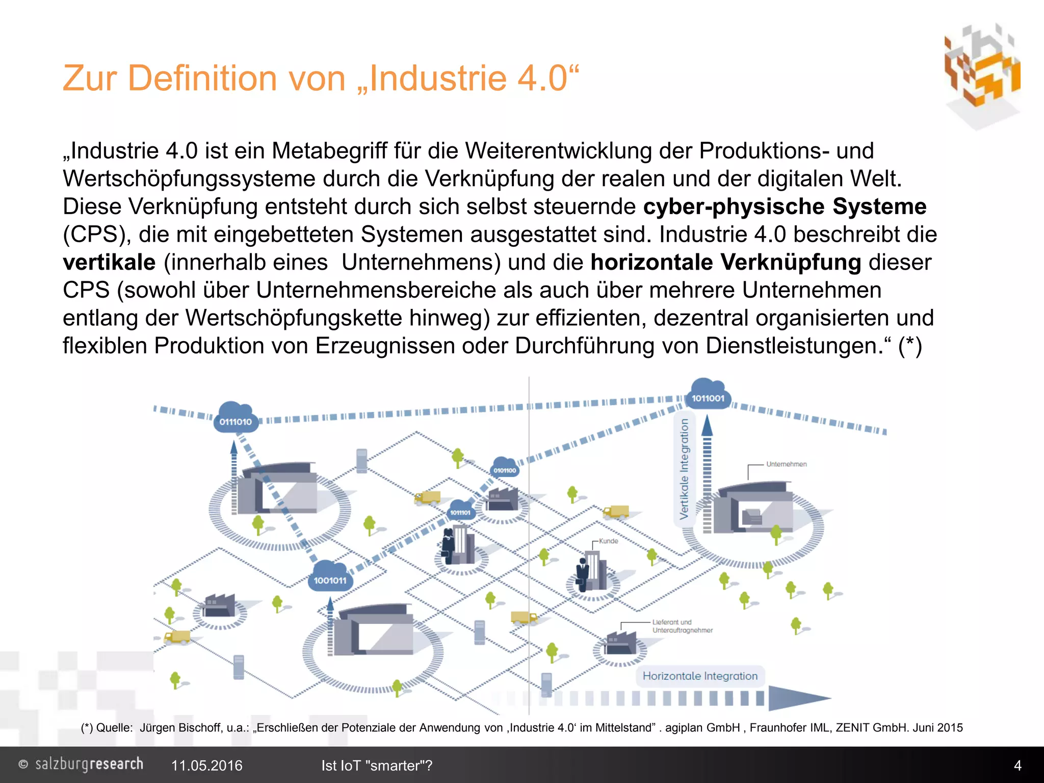 Zur Definition von „Industrie 4.0“
11.05.2016 Ist IoT "smarter"? 4
(*) Quelle: Jürgen Bischoff, u.a.: „Erschließen der Potenziale der Anwendung von ,Industrie 4.0‘ im Mittelstand” . agiplan GmbH , Fraunhofer IML, ZENIT GmbH. Juni 2015
„Industrie 4.0 ist ein Metabegriff für die Weiterentwicklung der Produktions- und
Wertschöpfungssysteme durch die Verknüpfung der realen und der digitalen Welt.
Diese Verknüpfung entsteht durch sich selbst steuernde cyber-physische Systeme
(CPS), die mit eingebetteten Systemen ausgestattet sind. Industrie 4.0 beschreibt die
vertikale (innerhalb eines Unternehmens) und die horizontale Verknüpfung dieser
CPS (sowohl über Unternehmensbereiche als auch über mehrere Unternehmen
entlang der Wertschöpfungskette hinweg) zur effizienten, dezentral organisierten und
flexiblen Produktion von Erzeugnissen oder Durchführung von Dienstleistungen.“ (*)
 