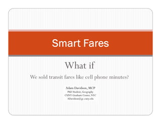 What if
We sold transit fares like cell phone minutes?
Smart Fares
Adam Davidson, MCP
PhD Student, Geography
CUNY Graduate Center, NYC
ADavidson@gc.cuny.edu
 