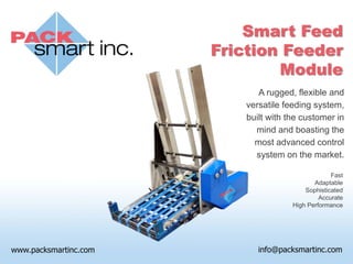Smart Feed
Friction Feeder
        Module
       A rugged, flexible and
    versatile feeding system,
    built with the customer in
      mind and boasting the
      most advanced control
      system on the market.

                             Fast
                       Adaptable
                    Sophisticated
                         Accurate
                High Performance
 