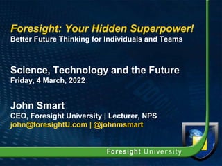 Foresight: Your Hidden Superpower!
Better Future Thinking for Individuals and Teams
Science, Technology and the Future
Friday, 4 March, 2022
John Smart
CEO, Foresight University | Lecturer, NPS
john@foresightU.com | @johnmsmart
 