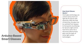 How Smart Glasses
Works?
Smart glass technology can
control various forms of
light like IR and UV with
electricity. With the help
of electricity, this glass can
be switched from opaque
to transparent, by allowing
for dynamic light control.
Few terms come into a
discussion about privacy
glass and the types of
active light control
technologies.
 