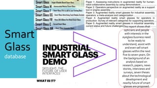 Smart
Glass
database
This report shows that
opticians and people
with interests in the
eyeglass business need
to be ready to
understand, assist with
and even sell smart
glasses within the next
five to seven years. On
the background of an
analysis based on
research, papers, news
stories, interviews and
surveys, seven theses
about the technological
development and
nearby future of smart
glasses are proposed.
 