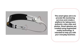 The smart glass aim is to
provide life monitoring
services and create a
platform for taking more
authentic video clips and
photos. Smart glasses are
created using augmented
reality technology. It
intended to help you with
your everyday business.
 