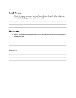 Result-focused:
 What is the reason, purpose, or benefit of accomplishing the goal? What is the result
(not activities leading up to the result) of the goal?
Time-bound:
 What is the established completion date and does that completion date create a physical
sense of urgency?
Revised Goal:
 