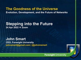 The Goodness of the Universe
Evolution, Development, and the Future of Networks
Stepping into the Future
24 Apr 2022  Zoom
John Smart
CEO, Foresight University
johnsmart@gmail.com | @johnmsmart
 