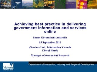 Achieving best practice in delivering government information and services online Smart Government Australia 15 September 2010 eServices Unit, Information Victoria Cheryl Hardy Manager eGovernment Research 