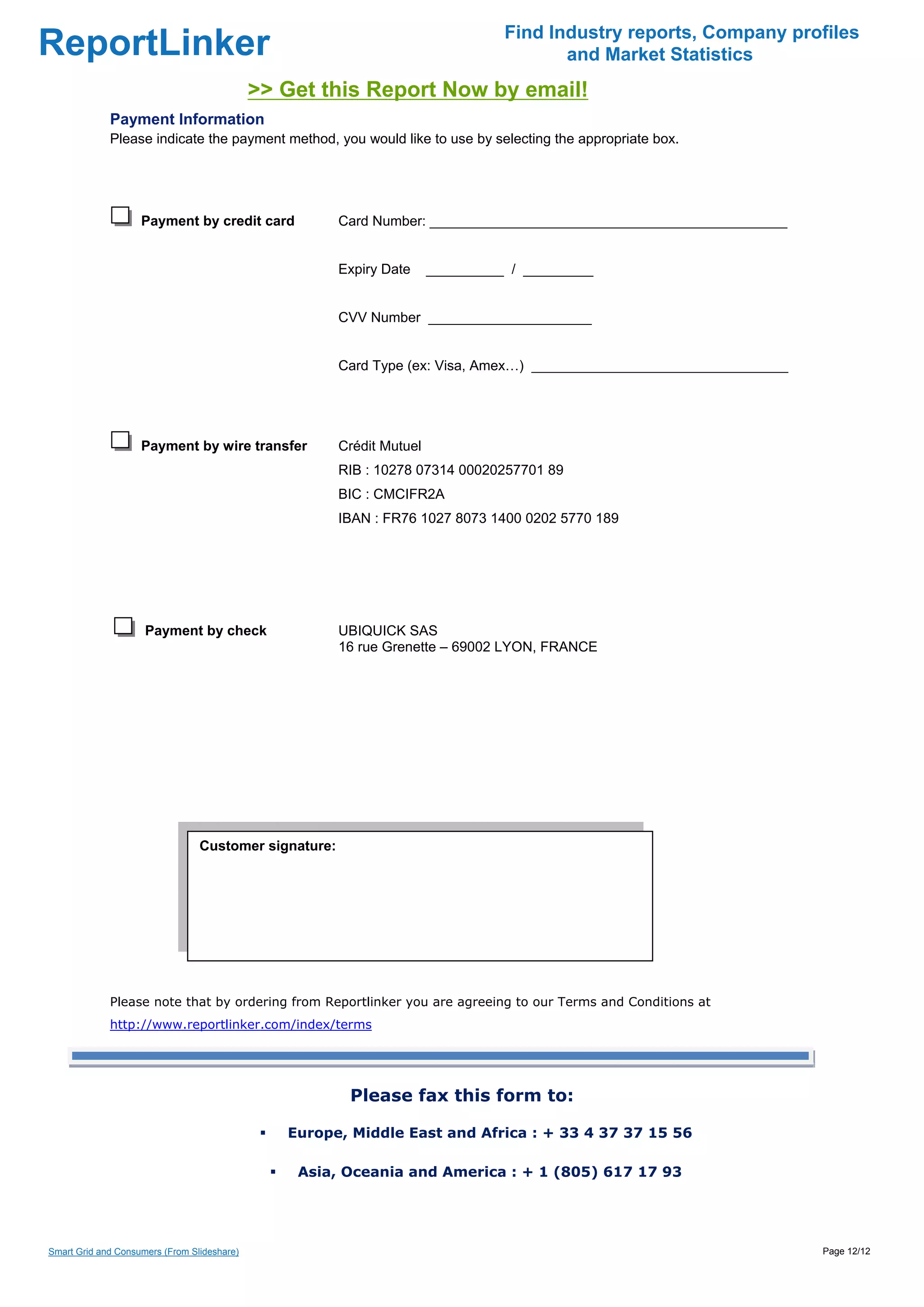 Find Industry reports, Company profiles
ReportLinker                                                                            and Market Statistics
                                             >> Get this Report Now by email!
             Payment Information
             Please indicate the payment method, you would like to use by selecting the appropriate box.




                    Payment by credit card             Card Number: ______________________________________________


                                                       Expiry Date     __________ / _________


                                                       CVV Number _____________________


                                                       Card Type (ex: Visa, Amex…) _________________________________




                    Payment by wire transfer           Crédit Mutuel
                                                       RIB : 10278 07314 00020257701 89
                                                       BIC : CMCIFR2A
                                                       IBAN : FR76 1027 8073 1400 0202 5770 189




                     Payment by check                  UBIQUICK SAS
                                                       16 rue Grenette – 69002 LYON, FRANCE




                                 Customer signature:

                                  




             Please note that by ordering from Reportlinker you are agreeing to our Terms and Conditions at
             http://www.reportlinker.com/index/terms




                                                        Please fax this form to:

                                                Europe, Middle East and Africa : + 33 4 37 37 15 56

                                                 Asia, Oceania and America : + 1 (805) 617 17 93




Smart Grid and Consumers (From Slideshare)                                                                             Page 12/12
 