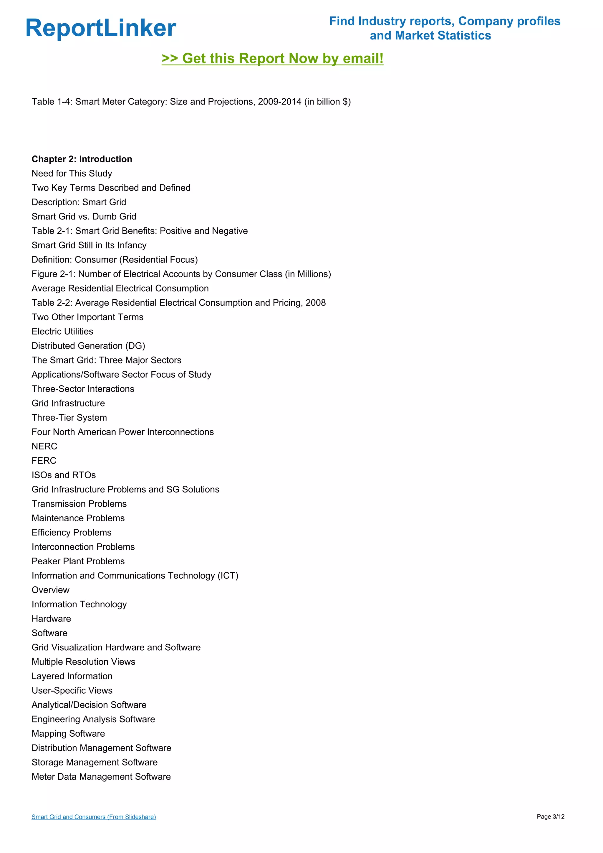 Find Industry reports, Company profiles
ReportLinker                                                                     and Market Statistics
                                             >> Get this Report Now by email!

Table 1-4: Smart Meter Category: Size and Projections, 2009-2014 (in billion $)




Chapter 2: Introduction
Need for This Study
Two Key Terms Described and Defined
Description: Smart Grid
Smart Grid vs. Dumb Grid
Table 2-1: Smart Grid Benefits: Positive and Negative
Smart Grid Still in Its Infancy
Definition: Consumer (Residential Focus)
Figure 2-1: Number of Electrical Accounts by Consumer Class (in Millions)
Average Residential Electrical Consumption
Table 2-2: Average Residential Electrical Consumption and Pricing, 2008
Two Other Important Terms
Electric Utilities
Distributed Generation (DG)
The Smart Grid: Three Major Sectors
Applications/Software Sector Focus of Study
Three-Sector Interactions
Grid Infrastructure
Three-Tier System
Four North American Power Interconnections
NERC
FERC
ISOs and RTOs
Grid Infrastructure Problems and SG Solutions
Transmission Problems
Maintenance Problems
Efficiency Problems
Interconnection Problems
Peaker Plant Problems
Information and Communications Technology (ICT)
Overview
Information Technology
Hardware
Software
Grid Visualization Hardware and Software
Multiple Resolution Views
Layered Information
User-Specific Views
Analytical/Decision Software
Engineering Analysis Software
Mapping Software
Distribution Management Software
Storage Management Software
Meter Data Management Software



Smart Grid and Consumers (From Slideshare)                                                                  Page 3/12
 