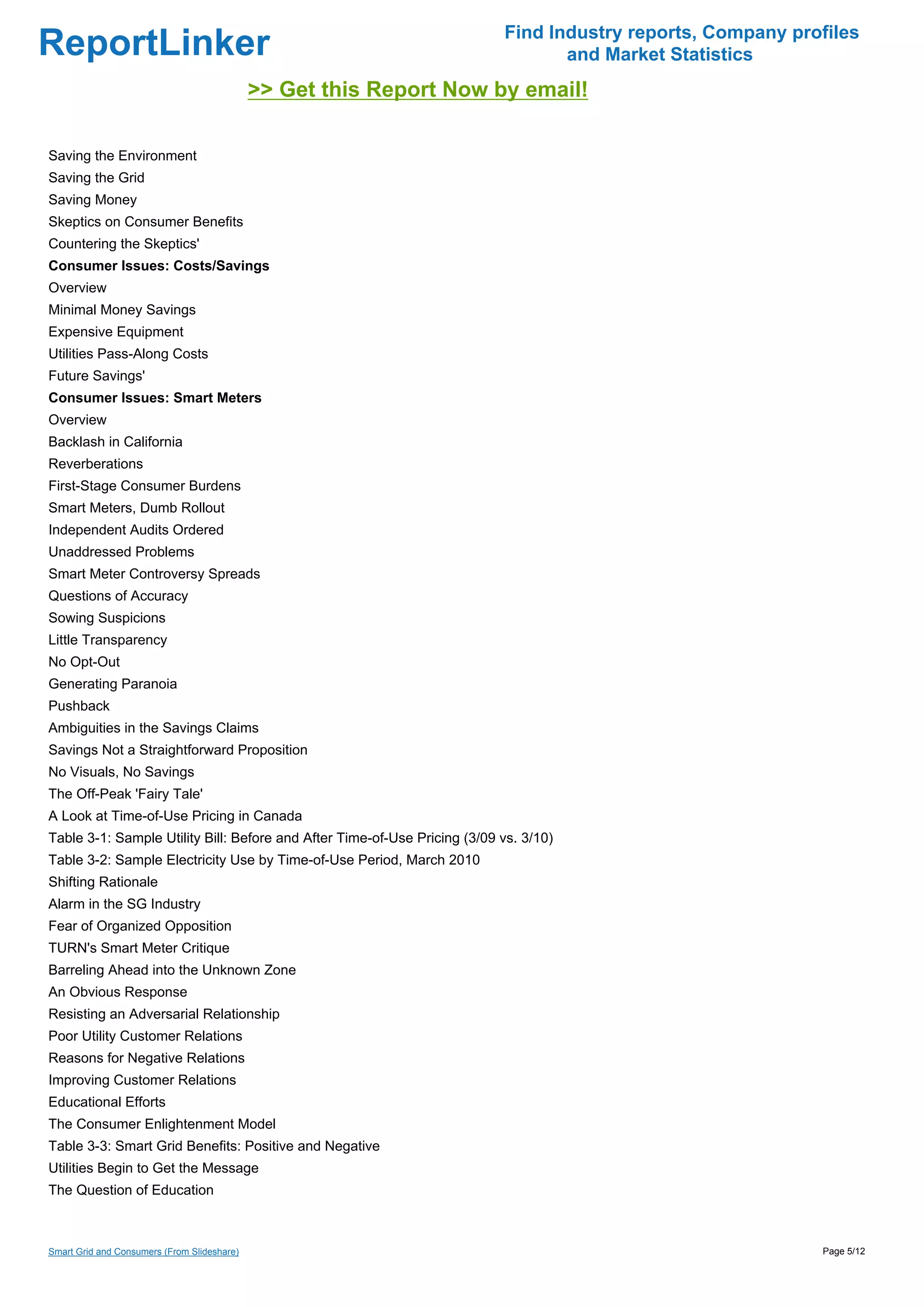 Find Industry reports, Company profiles
ReportLinker                                                                      and Market Statistics
                                             >> Get this Report Now by email!

Saving the Environment
Saving the Grid
Saving Money
Skeptics on Consumer Benefits
Countering the Skeptics'
Consumer Issues: Costs/Savings
Overview
Minimal Money Savings
Expensive Equipment
Utilities Pass-Along Costs
Future Savings'
Consumer Issues: Smart Meters
Overview
Backlash in California
Reverberations
First-Stage Consumer Burdens
Smart Meters, Dumb Rollout
Independent Audits Ordered
Unaddressed Problems
Smart Meter Controversy Spreads
Questions of Accuracy
Sowing Suspicions
Little Transparency
No Opt-Out
Generating Paranoia
Pushback
Ambiguities in the Savings Claims
Savings Not a Straightforward Proposition
No Visuals, No Savings
The Off-Peak 'Fairy Tale'
A Look at Time-of-Use Pricing in Canada
Table 3-1: Sample Utility Bill: Before and After Time-of-Use Pricing (3/09 vs. 3/10)
Table 3-2: Sample Electricity Use by Time-of-Use Period, March 2010
Shifting Rationale
Alarm in the SG Industry
Fear of Organized Opposition
TURN's Smart Meter Critique
Barreling Ahead into the Unknown Zone
An Obvious Response
Resisting an Adversarial Relationship
Poor Utility Customer Relations
Reasons for Negative Relations
Improving Customer Relations
Educational Efforts
The Consumer Enlightenment Model
Table 3-3: Smart Grid Benefits: Positive and Negative
Utilities Begin to Get the Message
The Question of Education



Smart Grid and Consumers (From Slideshare)                                                                   Page 5/12
 