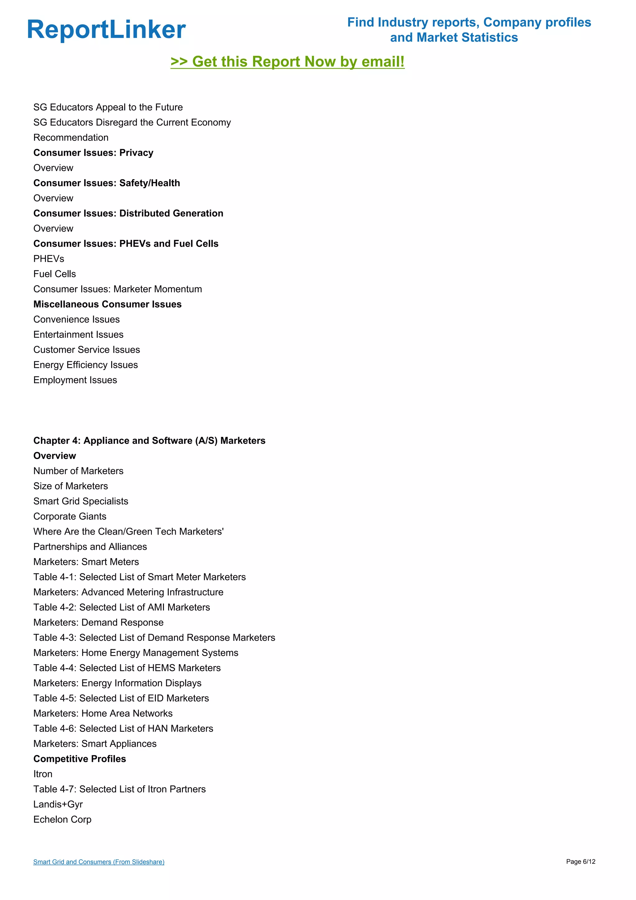 Find Industry reports, Company profiles
ReportLinker                                                                and Market Statistics
                                             >> Get this Report Now by email!

SG Educators Appeal to the Future
SG Educators Disregard the Current Economy
Recommendation
Consumer Issues: Privacy
Overview
Consumer Issues: Safety/Health
Overview
Consumer Issues: Distributed Generation
Overview
Consumer Issues: PHEVs and Fuel Cells
PHEVs
Fuel Cells
Consumer Issues: Marketer Momentum
Miscellaneous Consumer Issues
Convenience Issues
Entertainment Issues
Customer Service Issues
Energy Efficiency Issues
Employment Issues




Chapter 4: Appliance and Software (A/S) Marketers
Overview
Number of Marketers
Size of Marketers
Smart Grid Specialists
Corporate Giants
Where Are the Clean/Green Tech Marketers'
Partnerships and Alliances
Marketers: Smart Meters
Table 4-1: Selected List of Smart Meter Marketers
Marketers: Advanced Metering Infrastructure
Table 4-2: Selected List of AMI Marketers
Marketers: Demand Response
Table 4-3: Selected List of Demand Response Marketers
Marketers: Home Energy Management Systems
Table 4-4: Selected List of HEMS Marketers
Marketers: Energy Information Displays
Table 4-5: Selected List of EID Marketers
Marketers: Home Area Networks
Table 4-6: Selected List of HAN Marketers
Marketers: Smart Appliances
Competitive Profiles
Itron
Table 4-7: Selected List of Itron Partners
Landis+Gyr
Echelon Corp



Smart Grid and Consumers (From Slideshare)                                                             Page 6/12
 