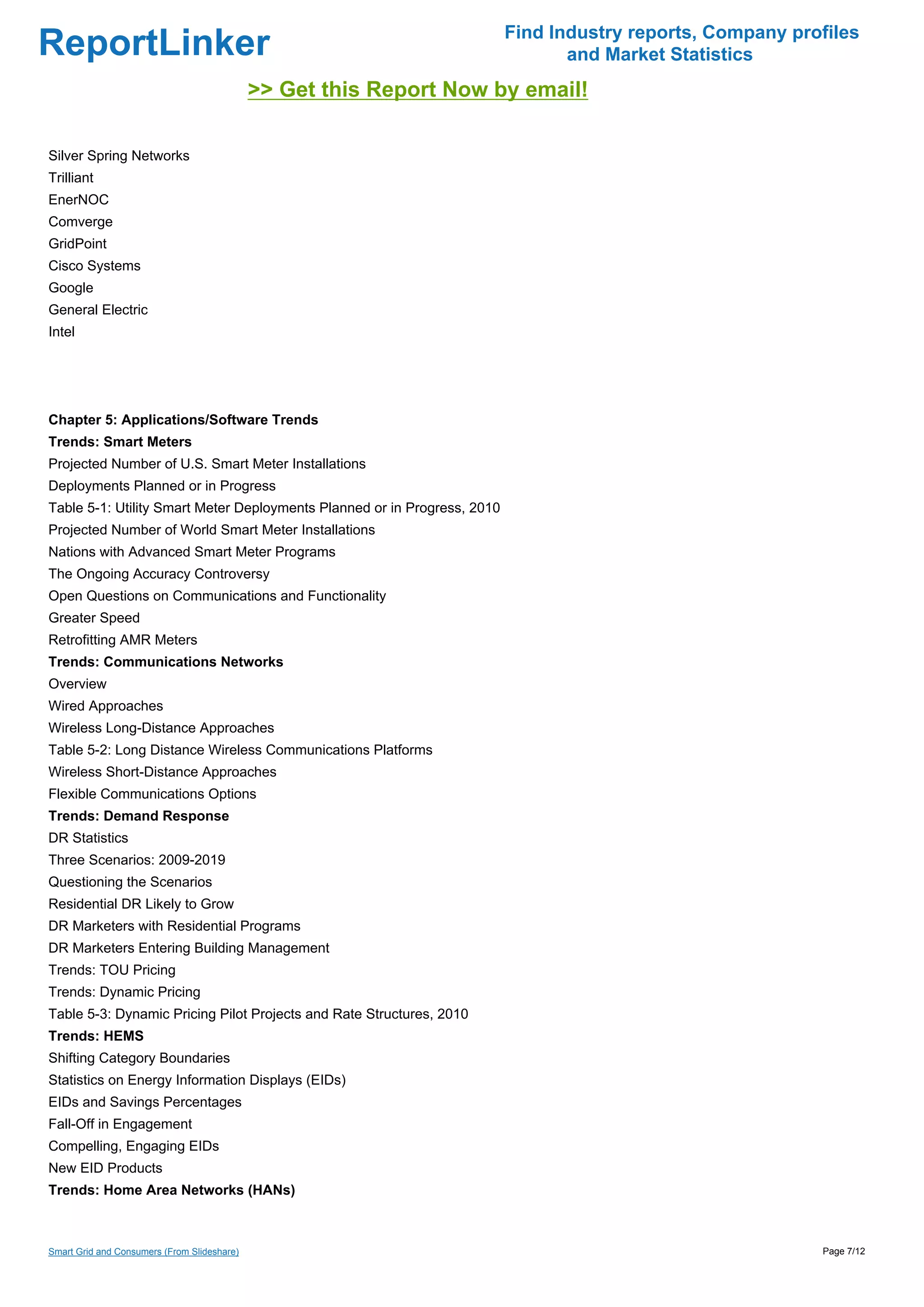 Find Industry reports, Company profiles
ReportLinker                                                                     and Market Statistics
                                             >> Get this Report Now by email!

Silver Spring Networks
Trilliant
EnerNOC
Comverge
GridPoint
Cisco Systems
Google
General Electric
Intel




Chapter 5: Applications/Software Trends
Trends: Smart Meters
Projected Number of U.S. Smart Meter Installations
Deployments Planned or in Progress
Table 5-1: Utility Smart Meter Deployments Planned or in Progress, 2010
Projected Number of World Smart Meter Installations
Nations with Advanced Smart Meter Programs
The Ongoing Accuracy Controversy
Open Questions on Communications and Functionality
Greater Speed
Retrofitting AMR Meters
Trends: Communications Networks
Overview
Wired Approaches
Wireless Long-Distance Approaches
Table 5-2: Long Distance Wireless Communications Platforms
Wireless Short-Distance Approaches
Flexible Communications Options
Trends: Demand Response
DR Statistics
Three Scenarios: 2009-2019
Questioning the Scenarios
Residential DR Likely to Grow
DR Marketers with Residential Programs
DR Marketers Entering Building Management
Trends: TOU Pricing
Trends: Dynamic Pricing
Table 5-3: Dynamic Pricing Pilot Projects and Rate Structures, 2010
Trends: HEMS
Shifting Category Boundaries
Statistics on Energy Information Displays (EIDs)
EIDs and Savings Percentages
Fall-Off in Engagement
Compelling, Engaging EIDs
New EID Products
Trends: Home Area Networks (HANs)



Smart Grid and Consumers (From Slideshare)                                                                  Page 7/12
 